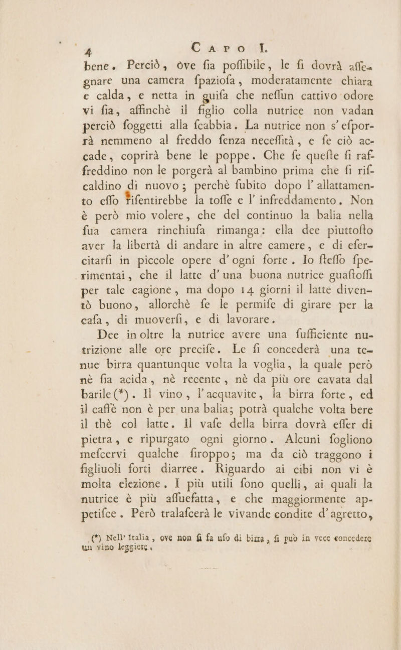 % Carol bene. Perciò, òve fia poflibile, le fi dovrà affe= gnare una camera fpaziofa, moderatamente chiara e calda, e netta in guifa che neflun cattivo odore vi fia, affinchè il figlio colla nutrice non vadan perciò foggetti alla fcabbia. La nutrice non s' efpor- rà nemmeno al freddo fenza neceflità, e fe ciò ac- cade, coprirà bene le poppe. Che fe quefte fi raf: freddino non le porgerà al bambino prima che fi rif- caldino di nuovo; perchè fubito dopo l’ allattamen- to eflo Fifentirebbe la toffe e l’ infredìdamento, Non è però mio volere, che del continuo la balia nella fua camera rinchiufa rimanga: ella dee piuttofto aver la libertà di andare in altre camere, e di efer- citarfi in piccole opere d’ogni forte. Io fteflo fpe- rimentai, che il latte d'una buona nutrice guaftoffi per tale cagione, ma dopo 14 giorni il latte diven- tò buono, allorchè fe le permife di girare per la cafa, di muoverfì, e di lavorare. Dee in oltre la nutrice avere una fufficiente nu- trizione alle ore precife. Le fi concederà una te nue birra quantunque volta la voglia, la quale però nè fia acida, nè recente, nè da più ore cavata dal barile (*). Il vino, l’acquavite, la birra forte, ed il caffè non è per una balia; potrà qualche volta bere il thè col latte. Il vafe della birra dovrà effer di pietra, e ripurgato ogni giorno. Alcuni fogliono mefcervi qualche firoppo; ma da ciò traggono i figliuoli forti diarree. Riguardo ai cibi non vi è molta elezione, I più utili fono quelli, ai quali la nutrice è più affuefatta, e che maggiormente ap- petifce . Però tralafcerà le vivande condite d’agretto, ((*) Nell Italia, ove non fì fa ufo di bizra, fi può in vece concedere un vino leggiere.