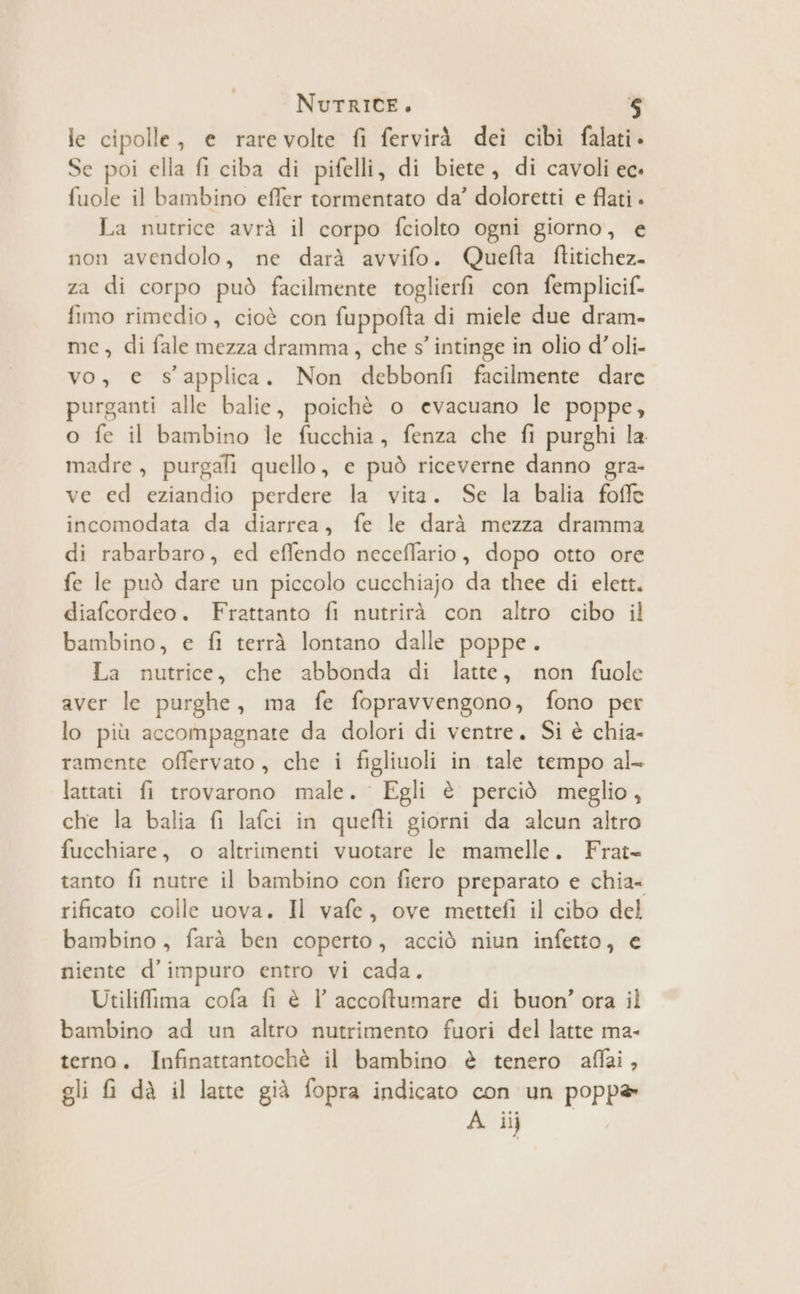 le cipolle, e rarevolte fi fervirà dei cibi falati. Se poi ella fi ciba di pifelli, di biete, di cavoli ec fuole il bambino effer tormentato da’ doloretti e flati . La nutrice avrà il corpo fciolto ogni giorno, e non avendolo, ne darà avvifo. Quefta ftitichez- za di corpo può facilmente toglierfi con femplicif. fimo rimedio, cioè con fuppofta di miele due dram- me, di fale mezza dramma, che s’ intinge in olio d’oli- vo, e s’applica. Non debbonfi facilmente dare purganti alle balie, poichè o evacuano le poppe, o fe il bambino le fucchia, fenza che fi purghi la madre, purgali quello, e può riceverne danno gra- ve ed eziandio perdere la vita. Se la balia foffe incomodata da diarrea, fe le darà mezza dramma di rabarbaro, ed effendo neceflario, dopo otto ore fe le può dare un piccolo cucchiajo da thee di elett. diafcordeo. Frattanto fi nutrirà con altro cibo il bambino, e fi terrà lontano dalle poppe. La nutrice, che abbonda di latte, non fuole aver le purghe, ma fe fopravvengono, fono per lo più accompagnate da dolori di ventre. Si è chia- ramente offervato, che i figliuoli in tale tempo al- lattati fi trovarono male. Egli è perciò meglio, che la balia {i lafci in quefti giorni da alcun altro fucchiare, o altrimenti vuotare le mamelle. Frat- tanto fi nutre il bambino con fiero preparato e chia- rificato colle uova. Il vafe, ove mettefì il cibo del bambino , farà ben coperto, acciò niun infetto, e niente d’impuro entro vi cada. Utiliffima cofa fi è l’ accoftumare di buon’ ora il bambino ad un altro nutrimento fuori del latte ma- terno. Infinattantochè il bambino è tenero affai, gli fi dà il latte già fopra indicato con un popp®