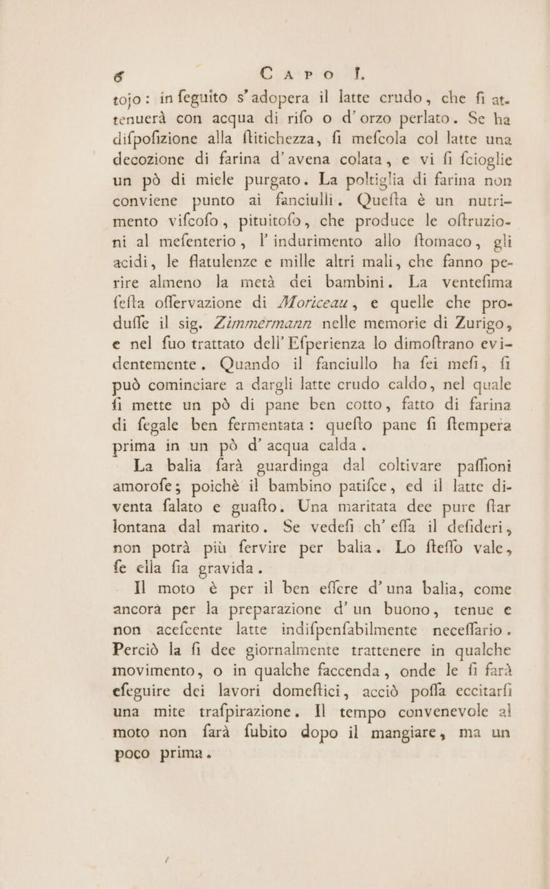 & Casp 6; AL tojo: in feguito 5° adopera il latte crudo, che fi at- tenuerà con acqua di rifo o d’orzo perlato. Se ha difpofizione alla ftitichezza, fi mefcola col latte una decozione di farina d’avena colata, e vi fi fcioglie un pò di miele purgato. La poltiglia di farina non conviene punto ai fanciulli. Quefta è un nutri- mento vifcofo, pituitofo, che produce le oltruzio- ni al mefenterio, l’indurimento allo ftomaco, gli acidi, le flatulenze e mille altri mali, che fanno pe- rire almeno la metà dei bambini. La ventefima fefta offervazione di /Moriceau, e quelle che pro- duffe il sig. Zimmermann nelle memorie di Zurigo, e nel fuo trattato dell’ Efperienza lo dimoftrano evi- dentemente. Quando il fanciullo ha fei mefi, fi può cominciare a dargli latte crudo caldo, nel quale fi mette un pò di pane ben cotto, fatto di farina di fegale ben fermentata : quefto pane fi ftempera prima in un pò d’acqua calda. La balia farà guardinga dal coltivare paffioni amorofe; poichè il bambino patifce, ed il latte di- venta falato e guafto. Una maritata dee pure ftar lontana dal marito. Se vedefi ch’ effa il defideri, non potrà più fervire per balia. Lo fteffo vale, fe cila fia gravida. Il moto è per il ben effere d’una balia, come ancorà per la preparazione d’un buono, tenue e non acefcente latte indifpenfabilmente neceffario . Perciò la fi dee giornalmente trattenere in qualche movimento, o in qualche faccenda, onde le fi farà efeguire dei lavori domeftici, acciò poffa eccitarfi una mite trafpirazione. Il tempo convenevole ai moto non farà fubito dopo il mangiare, ma un poco prima.