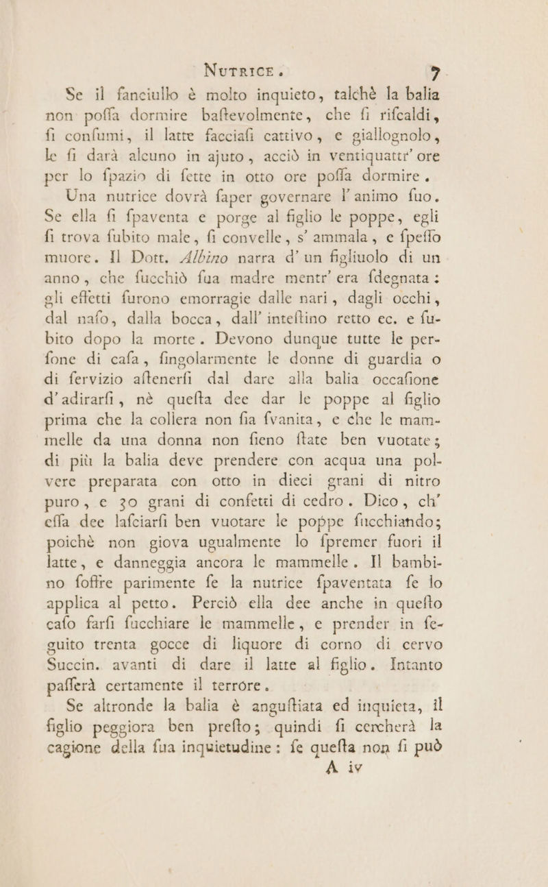 Se il fanciullo è molto inquieto, talchè la balia non poffa dormire baftevolmente, che fi rifcaldi, fi confumi, il latte facciafi cattivo, e giallognolo, le fi darà alcuno in ajuto, acciò in ventiquattr ore per lo fpazio di fette in otto ore poffa dormire. Una nutrice dovrà faper governare l' animo fuo. Se ella fi fpaventa e porge al figlio le poppe, egli fi trova fubito male, fi convelle, s' ammala, e fpeflo muore. Il Dott. A/biz0 narra d'un figliuolo di un anno, che fucchiò fua madre mentr’ era fdegnata: gli effetti furono emorragie dalle nari, dagli occhi, dal nafo, dalla bocca, dall’ inteftino retto ec. e fu- bito dopo la morte. Devono dunque tutte le per- fone di cafa, fingolarmente le donne di guardia o di fervizio aftenerfi dal dare alla balia occafione d’adirarfi, nè quefta dee dar le poppe al figlio prima che la collera non fia fvanita, e che le mam- melle da una donna non fieno ftate ben vuotate; di più la balia deve prendere con acqua una pol. vere preparata con otto in dieci grani di nitro puro, e 30 grani di confetti di cedro. Dico, ch’ ela dee lafciarfi ben vuotare le poppe fucchiando; poichè non giova ugualmente lo fpremer fuori il latte, e danneggia ancora le mammelle. Il bambi- no foftre parimente fe la nutrice fpaventata fe lo applica al petto. Perciò ella dee anche in quefto cafo farfi fucchiare le mammelle, e prender in fe- guito trenta gocce di liquore di corno di cervo Succin. avanti di dare il latte al figlio. Intanto pafferà certamente il terrore. Se altronde la balia è anguftiata ed inquieta, il figlio peggiora ben prefto; quindi fi cercherà la cagione della fua inquietudine : fe quefta non fi può