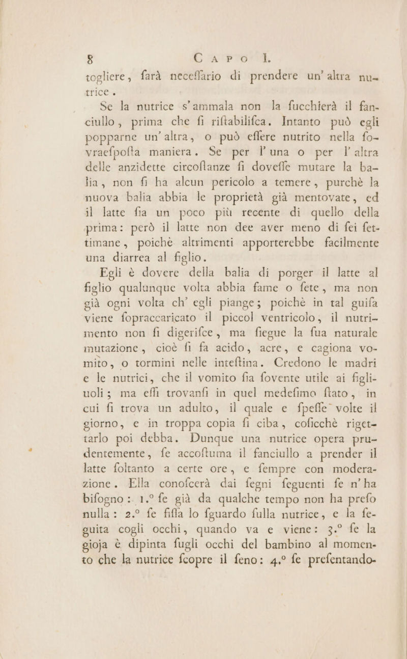 togliere , farà neceflario di prendere un’altra nu- LriCC= Se la nutrice s'ammala non la fucchierà il fan- ciullo, prima che fi riftabilifca, Intanto può egli popparne un’altra, o può effere nutrito nella fo- vraefpolta maniera. Se per l'una o per l’altra delle anzidette circoflanze fi doveffe mutare la ba- lia, non fi ha alcun pericolo a temere, purchè la nuova balia abbia le proprietà già mentovate, ed il latte fia un poco più recente di quello della prima: però il latte non dee aver meno di fei fet- timane, poichè altrimenti apporterebbe facilmente una diarrea al figlio. Egli è dovere della balia di porger il latte al figlio qualunque volta abbia fame o fete, ma non già ogni volta ch’ egli piange; poichè in tal guifa viene fopraccaricato il piccol ventricolo, il nutri- mento non fi digerifce, ma fiegue la fua naturale mutazione , cioè fi fa acido, acre, e cagiona vo- mito, o tormini nelle inteftina. Credono le madri e le nutrici, che il vomito fia fovente utile ai figli- uoli; ma efli trovanfi in quel medefimo flato, in cui fi trova un adulto, il quale e fpefle volte il giorno, e in troppa copia fi ciba, coficchè riget- tarlo poi debba. Dunque una nutrice opera pru- dentemente, fe accoftuma il fanciullo a prender il latte foltanto a certe ore, e fempre con modera- zione. Ella conofcerà dai fegni feguenti fe n°ha bifogno :. 1.° fe già da qualche tempo non ha prefo nulla : 2.° fe fiffa lo fguardo fulla tro sue và la fe- guita cogli occhi, quando va e viene: 3.° fe la gioja è dipinta fugli occhi del bambino Si momen- to che la nutrice fcopre il feno: 4,° fe prefentando-