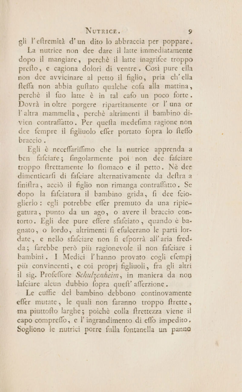 gli l’eftremità d’un dito lo abbraccia per poppare. La nutrice non dee dare il latte immediatamente dopo il mangiare, perchè il latte inagrifce troppo prefto, e cagiona dolori di ventre. Così pure ella non dee avvicinare al petto il figlio, pria ch'ella ftefla non abbia guftato qualche cofa alla mattina, perchè il fuo latte è in tal cafo un poco forte. Dovrà in oltre porgere ripartitamente or luna or l'altra mammella, perchè altrimenti il bambino di- vien contraflatto. Per quefta medefima ragione non dee fempre il figliuolo efler portato fopra lo fteflo braccio . Egli è neceffariffimo che la nutrice apprenda a ben fafciare; fingolarmente poi non dee fafciare troppo ftrettamente lo ftomaco e il petto. Nè dec dimenticarfi di fafciare alternativamente da deftra a finiftra, acciò il figlio non rimanga contraffatto. Se dopo la fafciatura il bambino grida, fi dee fcio- glierlo : egli potrebbe efler premuto da una ripie- gatura, punto da un ago, o avere il braccio con- torto. Egli dee pure eflere sfafciato, quando è ba- gnato, 0 lordo, altrimenti fi efulcerano le parti lor- date, e nello sfafciare non fi efporrà all’aria fred da; farebbe però più ragionevole il non fafciare i bambini. I Medici lhanno provato cogli efempj più convincenti, e coi proprj figliuoli, fra gli altri il sig. Profeflore Schul/zezheim, in maniera da non lafciare alcun dubbio fopra queft’ affezione. Le cuffie del bambino debbono continovamente effer mutate, le quali non faranno troppo ftrette, ma piuttofto larghe; poichè colla ftrettezza viene il capo compreflo, e l ingrandimento di effo impedito , Sogliono le nutrici porre fulla fontanella un panno