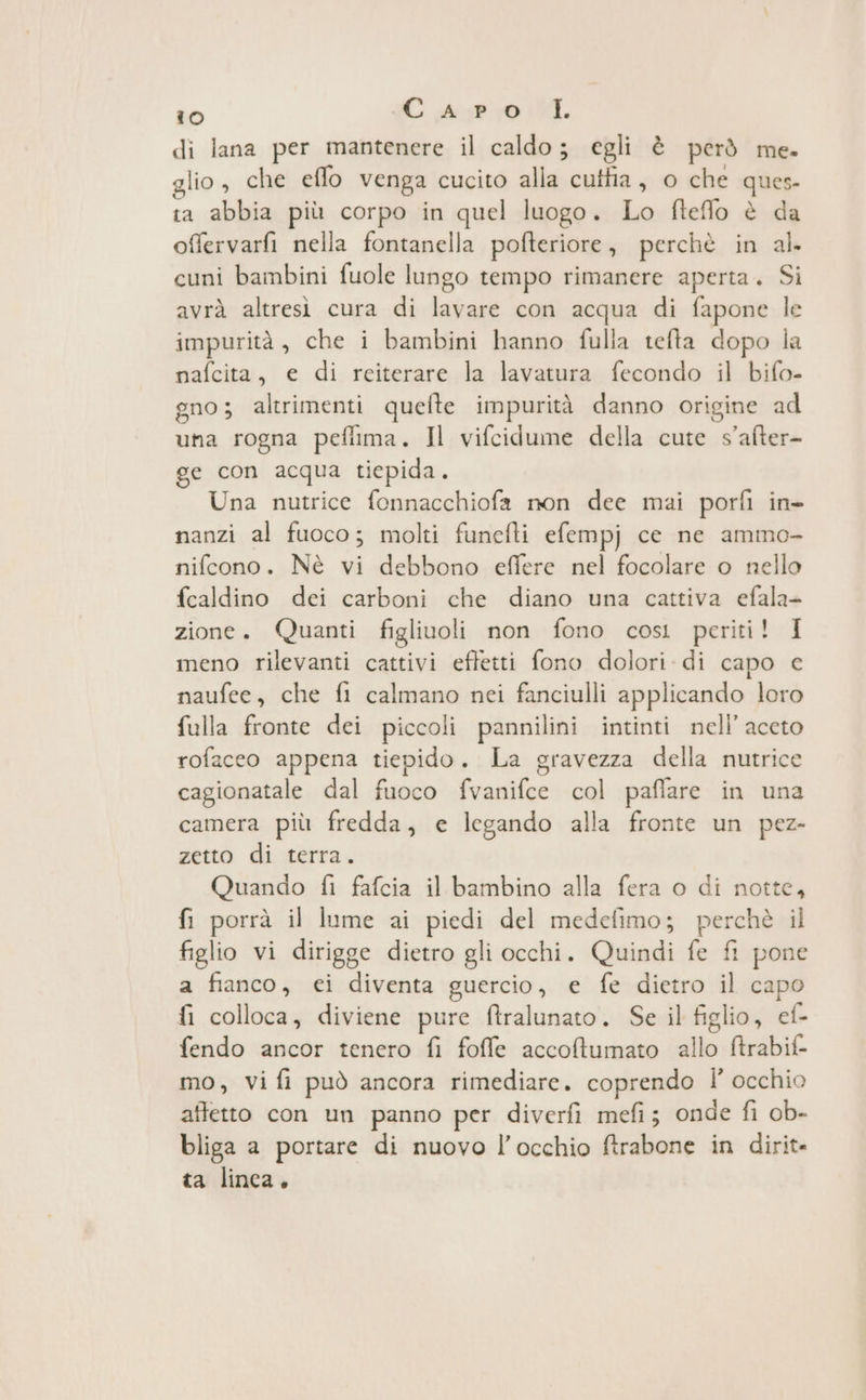di lana per mantenere il caldo; egli è però me. glio, che effo venga cucito alla cuttia, 0 che ques. ta abbia più corpo in quel luogo. Lo fteffo è da offervarfi nella fontanella pofteriore, perchè in al. cuni bambini fuole lungo tempo rimanere aperta. Si avrà altresì cura di lavare con acqua di fapone le impurità, che i bambini hanno fulla tefta dopo la nafcita, e di reiterare la lavatura fecondo il bifo- gno; altrimenti quefte impurità danno origine ad una rogna pefiima. Il vifcidume della cute s'after- ge con acqua tiepida. Una nutrice fonnacchiofa non dee mai porfi in nanzi al fuoco; molti funcfti efempj ce ne ammo- nifcono. Nè vi debbono effere nel focolare o nello fcaldino dei carboni che diano una cattiva efala- zione. Quanti figliuoli non fono così periti! I meno rilevanti cattivi effetti fono dolori. di capo e naufee, che fi calmano nei fanciulli applicando loro fulla fronte dei piccoli pannilini intinti nell’ aceto rofaceo appena tiepido. La gravezza della nutrice cagionatale dal fuoco fvanifce col paflare in una camera più fredda, e legando alla fronte un pez- zetto di terra. Quando fi fafcia il bambino alla fera o di notte, fi porrà il lume ai piedi del medefimo; perchè il figlio vi dirigge dietro gli occhi. Quindi fe fi pone a fianco, ei diventa guercio, e fe dietro il capo fi colloca, diviene pure ftralunato. Se il figlio, ef- fendo ancor tenero fi foffe accoftumato allo ftrabif- mo, Vi fi può ancora rimediare. coprendo Î' occhio affetto con un panno per diverfi mefi; onde fi ob- bliga a portare di nuovo l'occhio ftrabone in dirit- ta linca.