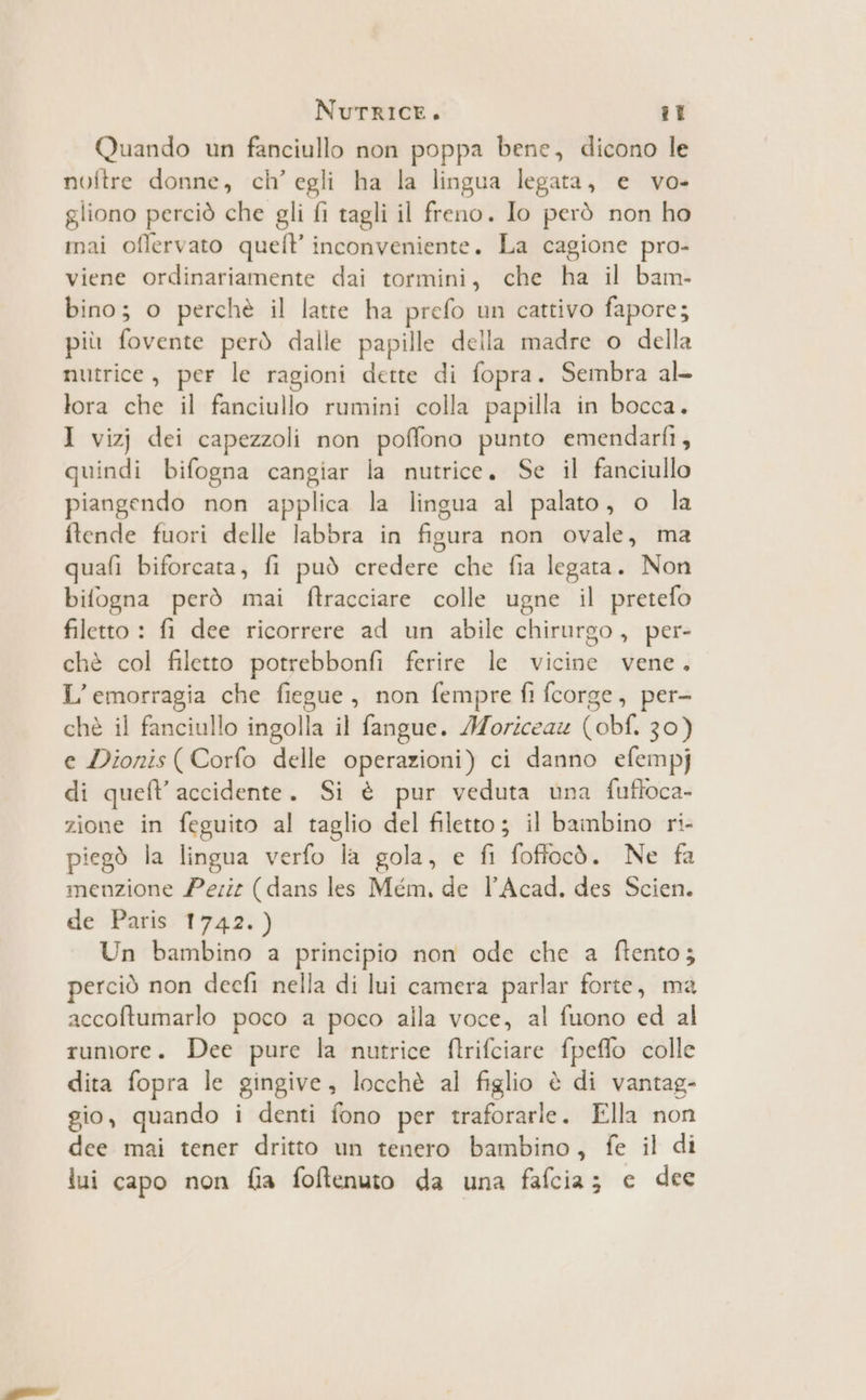 Quando un fanciullo non poppa bene, dicono le noftre donne, ch’ egli ha la lingua legata, e vo- gliono perciò che gli fi tagli il freno. Io però non ho mai offervato quel? inconveniente. La cagione pro- viene ordinariamente dai tormini, che ha il bam- bino; o perchè il latte ha prefo un cattivo fapore; più fovente però dalle papille della madre o della nutrice, per le ragioni dette di fopra. Sembra al- lora che il fanciullo rumini colla papilla in bocca. I vizj dei capezzoli non poffono punto emendarfi, quindi bifogna cangiar la nutrice. Se il fanciullo piangendo non applica la lingua al palato, o la ftende fuori delle labbra in figura non ovale, ma quafi biforcata, fi può credere che fia legata. Non bifogna però mai ftracciare colle ugne il pretefo filetto : fi dee ricorrere ad un abile chirurgo, per- chè col filetto potrebbonfi ferire le vicine vene. L’emorragia che fiegue, non fempre fl fcorge, per- chè il fanciullo ingolla il fangue. Moriceaz (obf. 30) e Dionis (Corfo delle operazioni) ci danno efempj di queft accidente. Si è pur veduta una fufloca- zione in feguito al taglio del filetto; il bainbino ri- piegò la lingua verfo la gola, e fi foffocò. Ne fa menzione Peri (dans les Mém, de lAcad, des Scien. de Paris 1742.) Un bambino a principio non ode che a ftento; perciò non decfi nella di lui camera parlar forte, ma accoftumarlo poco a poco alla voce, al fuono ed al rumore. Dee pure la nutrice ftrifciare fpeffo colle dita fopra le gingive, locchè al figlio è di vantag- gio, quando i denti fono per traforarle. Ella non dee mai tener dritto un tenero bambino, fe il di iui capo non fia foftenuto da una fafcia; e dee