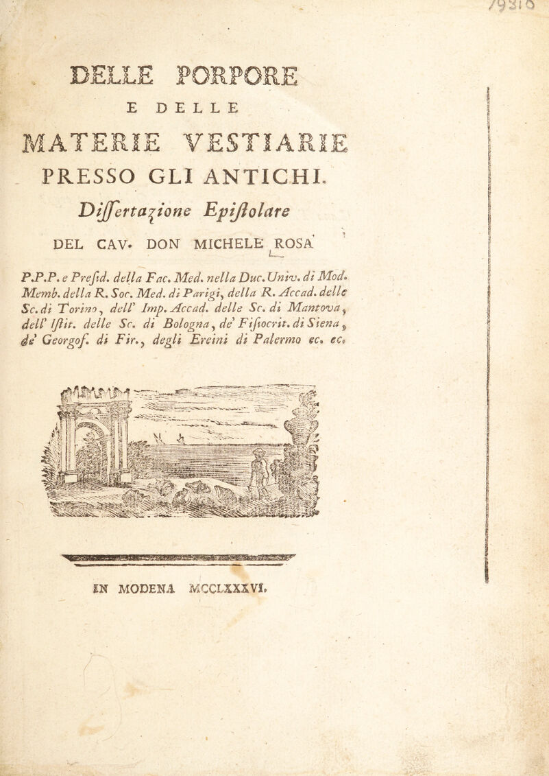 E DELLE MATERIE YESTIARIE PRESSO GLI ANTICHI Dijferta^ione Epijìolare DEL CAV. DON MICHELE ROSA P.P.P» e Prefid. delta Fac. Med. nella Due. Un tv» dì Mod• Memh. R* Sor. Med. dì Parigi5 R. Accad. delle Se» di Torino y dell5 Imp» Accad» delle Se» dì Mantova y dell* Ijlit. delle Se» dì Bologna y de Piftocrin di Siena H Georgof di Fin ? degli Ereini di Palermo ec» ec$ IN MODENA MCCLXXXVI. 7 «