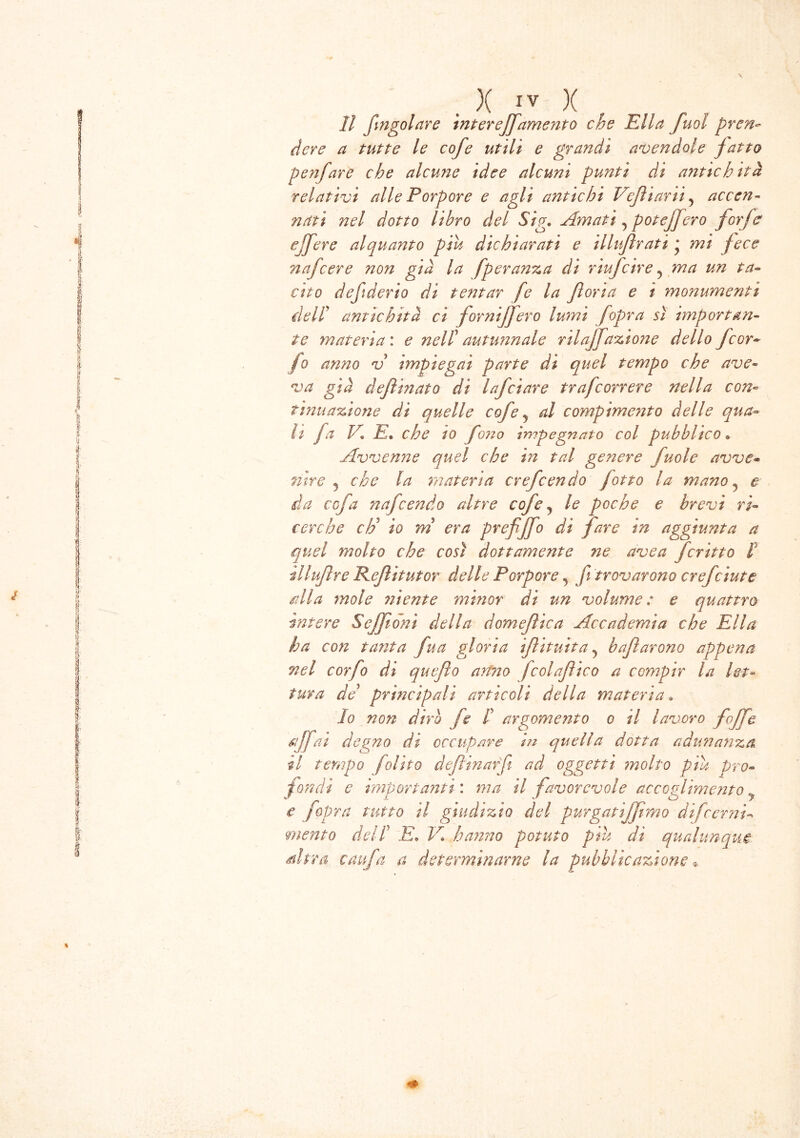 11 fingolare intereffamento che Ella fuol pren- dere a tutte le cofe utili e grandi avendole fatto penfare che alcune idee alcuni punti di antichità relativi alle Porpore e agli antichi Vefìiarii, accen- nati nel dotto libro del Sig. Amati ^ potèjjero forfè e fere alquanto piu dichiarati e illujìrati * mi fece nafcere non già la fperanza di riufcire ? ma un ta- cito defi derio di tentar fe la fioria e i mo?ìumenti dell’ antichità ci forniffero lumi f opra sì importan- te materia : e nell’ autunnale rtlajfazione dello Jcar- io anno v impiegai parte di quel tempo che ave- va già defìinato di lafciare trafcorrere nella con- tmuazione di quelle cofe ? al compimento delle qua- li fa E E• che io fono impegnato col pubblico « Avvenne quel che in tal genere fuole avve- nire 5 che la materia crefcendo fotto la mano ? e da ccfa nafcendo altre cofe, le poche e brevi ri- cerche cE io m era prefiffo di fare in aggiunta a quel molto che così dottamente ne avea fcritto t ìlluftre Refiìtutor delle Porpore, fi trovarono crefciute alla mole niente minor di un volume: e quattro intere Sejfioni della domefìica Accademia che Ella ha con tanta fua gloria ifiituita? baftarano appena nel corfo di quefio anno fcolafico a compir la let- tura de* principali articoli della materia » Io non dirò fe I argomento o il lavoro foffe affai degno di occupare in quella dotta adunanza il tempo folito deflinarfi ad oggetti molto piu pro- fondi e importanti : ma il favorevole accoglimento y e fopra tutto il giudizio del purgatìjfimo di fremi- mento dell E„ V haymo potuto piu di qualunque Atra caufa a determinarne la pubblicazione,