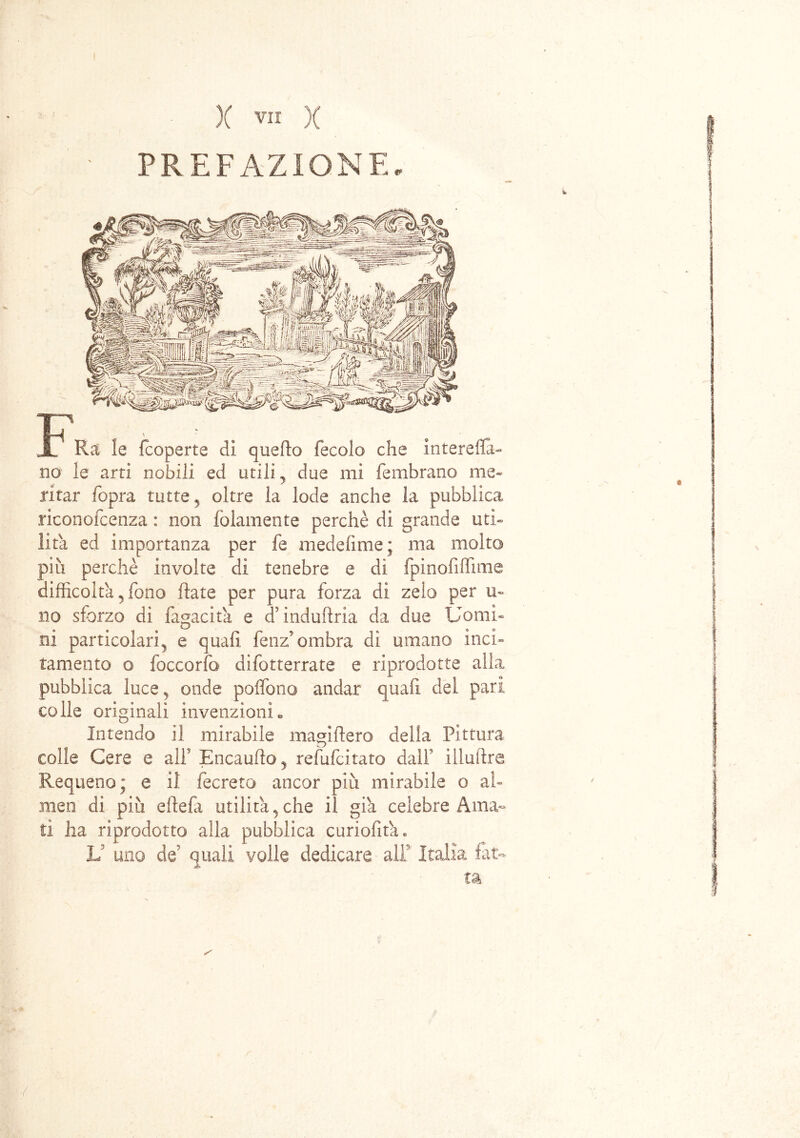 PREFAZIONE. Ra le (coperte di queflo fecole che intereflà- no le arti nobili ed utili ? due mi fembrano me- ritar fopra tutte 5 oltre la lode anche la pubblica riconofcenza : non {blamente perchè di grande uti- lità ed importanza per fe medehme ; ma molto più perchè involte di tenebre e di fpinofiffime difficolta 3 fono fiate per pura forza di zelo per u» no sforzo di fagacita e d'induftria da due Uomi- ni particolari ^ e quali fenz’ombra di umano itici» tamento o foccorfo difotterrate e riprodotte alla pubblica luce5 onde poffono andar quali del pari colle originali invenzioni® Intendo il mirabile magifiero della Pittura colle Cere e alF Encaufìo, refufeitato dall’ illuftre Requeno; e il fecreto ancor più mirabile o al» men dì più eftefa utilità, che il già celebre Ama» ti ha riprodotto alla pubblica curiofita . V uno de5 quali volle dedicare alF Italia fat- ta