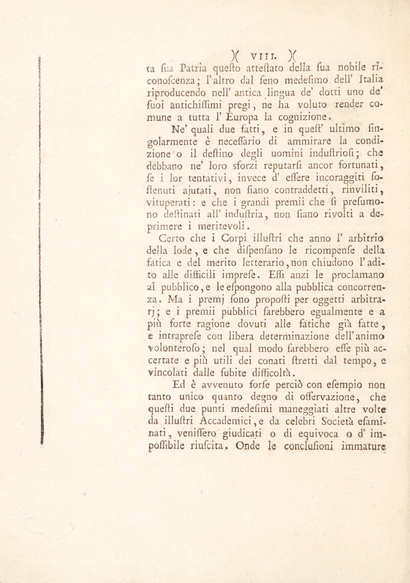 X VIIT* X ta fua Patria quello atteftato della fua nobile ri- conofcenza; f altro dai feno medefimo dell’ Italia riproducendo nelF antica lingua de? dotti uno de Puoi antichiffimi pregi, ne ha voluto render co* mone a tutta P Europa la cognizione® Ne quali due fatti, e in quell’ ultimo lin- solarmente è neceffario di ammirare la condi- zione o il deftino degli uomini indurtriofi; che debbano ne’ loro sforzi reputarfi ancor fortunati, fe i lor tentativi, invece cT effere incoraggiti fo- flenuti ajutati, non fiano contraddetti, rinviliti, vituperati : e che i grandi premii che fi prefumo* no dertinati all’ induftria, non fiano rivolti a de* primere i meritevoli « Certo che i Corpi Ululivi che anno f arbitrio della lode , e che difpenfano le ricompenfe della fatica e del merito letterario,non chiudono l’adi- to alle difficili imprefe. Elfi anzi le proclamano al pubblico, e le efpongono alla pubblica concorren- za® Ma i premj fono proporti per oggetti arbitra- rj; e i premii pubblici farebbero egualmente e a più forte ragione dovuti alle fatiche già fatte, e intraprefe con libera determinazione deli’animo volonterofo ; nel qual modo farebbero effe più ac- certate e più utili dei conati Tiretti dal tempo, e vincolati dalle fubite difficoltà. Ed è avvenuto forfè perciò con e Tempio non tanto unico quanto degno di offervazione, che querti due punti medefimi maneggiati altre volte da iilurtri Accademici, e da celebri Società efami- nati, veniffero giudicati o di equivoca o d’ im- portàbile riufcita. Onde le conclufioai immature