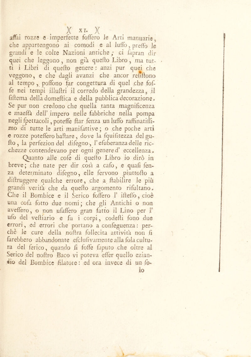 X XI- X affili rozze e imperfette foffero le Arti marmarle, che appartengono ai comodi e al luffo, predò le grandi e le colte Nazioni antiche; ci fapran dir quei che leggono , non già quello Libro , ma tur- * ti i Libri di quello genere : anzi pur quei che veggono, e che dagli avanzi che ancor refjftono al tempo , poffiono far congettura di quel che {of- fe nei tempi illuhri il corredo della grandezza,, il fiflema della domenica e della pubblica decorazione . Se pur non credono che quella tanta magnificenza e mae.ftà dell’ impero nelle fabbriche nella pompa negli fpettacoli, poteffe fìar fenza un luffo raffinatiffi- mo di tutte le arti manifattiye ; o che poche arti e rozze poteffero badare , dove la fqui fi rezza del gu~ ilo, la perfezion del dileguo, l’efuberanzadelle ric- chezze contendevano per ogni genere d’ eccellenza. Quanto alle cofe di quello Libro io dirò in breve; che nate per dir cosi a cafo, e quafi fen- za determinato difegno, elle fervono piuttoflo a diftruggere qualche errore, che a ilabilire le più grandi verità che da quello argomento rifultano» Che il Bombice e il Serico foffero f iltefiò, cioè una cofa fotte due nomi ; che gli Antichi o non avellerò, o non ulaffero gran fatto il Lino per f ufo del vefiiario e fu i corpi, codefii fono due errori, ed errori che portano a confeguenza : per- chè le cure della noilra follecita attività non lì farebbero abbandonate efclufivamente alla fola cultu- ra del ferico, quando fi folle faputo che oltre al Serico del nolìro Baco vi poteva eflèr quello ezian« ilo del Bombice filatole : ed ora invece di un fo- le ì