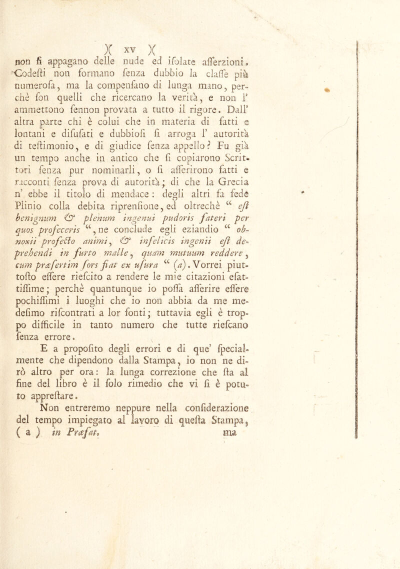 non fi appagano delie nude ed libiate aflerzioni# Goderti non formano fenza dubbio la clafie più numerofa, ma la compenfano di lunga mano , per» chè fon quelli che ricercano la verità, e non T ammettono fennon provata a tutto il rigore. DalF altra parte chi è colui che in materia di fatti e lontani e difufati e dubbiofi fi arroga f autorità di teftimonio, e di giudice fenza appello ? Fu già un tempo anche in antico che fi copiarono Scrit- tori fenza pur nominarli, o fi afferirono fatti e racconti fenza prova di autorità; di che la Grecia n ebbe il titolo di mendace : degli altri fa fede Plinio colla debita riprendono 5 ed oltreché a e/ì hemgnum & plenum ingenui pudoris fatevi per quos profeceris c% ne conclude egli eziandio u ob- noxii prof celo animi, & infelicis inge?iii e fi de- pr e ben di in furto malie 5 quam mutuum r ed dere y cum prcefertim fors fiat ex ufura a (a)* Vorrei pi ot- to fto elfere riefeito a rendere le mie citazioni efan tiffime ; perchè quantunque io porta alferire elfere pochilfimi ì luoghi che io non abbia da me me® defimo rifeontrati a lor fonti; tuttavia egli è trop® po difficile in tanto numero che tutte riefeano fenza errore « E a propofito degli, errori e di que fpecìaF mente che dipendono dalla Stampa, io non ne di- rò altro per ora: la lunga correzione che fta al fine del libro è il fola rimedio che vi fi è potu- to appreftare* Non entreremo neppure nella confiderazione del tempo impiegato al lavoro dì quella Stampa 9 ( a ) in Prafatv eia