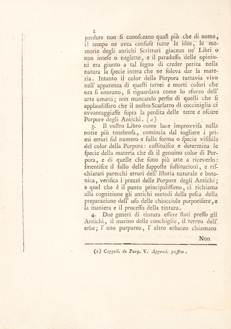 perdute non fi conofceano quafi piu che di nome, il tempo ne avea confufe tutte le idee, le me» morie degli antichi Scrittori giacean ne5 Libri o non intefe o neglette, e il paradoflo delle opinio- ni era giunto a tal fegno di creder perita nella natura la fpecie intera che ne foleva dar la mate- ria* Intanto il color della Porpora tuttavia vivo nell5 apparenza di quelli terrei e morti colori che ora fi onorano, fi riguardava come lo sforzo dell* arte umana; non mancando perfin di quelli che fi applaudiffero che il nollro Scarlatto di cocciniglia ci avvantaggi alfe fopra la perdita delle tetre e ofcure Porpore degli Antichi. (a) Il veltro Libro come luce improvvifa nella notte più tenebrofa, comincia dal togliere i pri- mi errori fui numero e filila forma o fpecie vifibile del color della Porpora : coftituifce e determina le fpecie della materia che da il genuino color di Por- pora, e di quelle che fono più atte a riceverlo: fmentifee il fallo delle fuppofie foftituzioni, e rif- chiarati parecchi errori dell5 Ifioria naturale e bota- nica, verifica i prezzi delle Porpore degli Antichi; c quei che è il punto principaliffimo, ci richiama alla cognizione gli antichi metodi della pefea della preparazione dell5 ufo delle chiocciole porporifere, e la maniera e il procedo della tintura* 4. Due generi di tintura edere fiati preflò gli Antichi, il marino delle conchiglie, il terreo deli5 erbe; l5 uno purpureo, l5 altro erbaceo chiamato Non 00 CappelL de V. Appenda pajjìm .