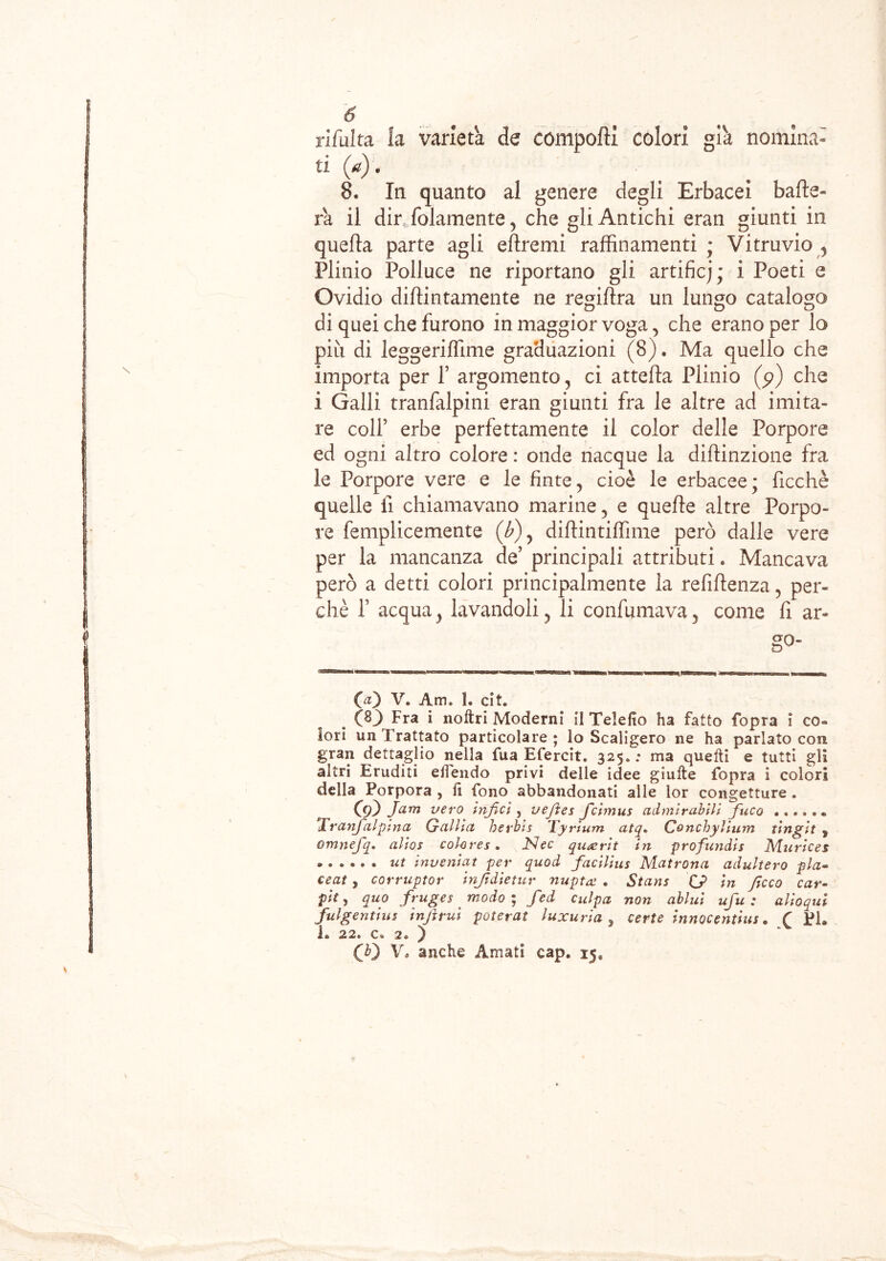 rifuita la varietà de comporti colori già nomina- ti (a) . 8. In quanto al genere degli Erbacei bade- rà il dir folamente, che gli Antichi eran giunti in quella parte agli eftremi raffinamenti ; Vitruvio y Plinio Polluce ne riportano gli artificj ; i Poeti e Ovidio didimamente ne regiftra un lungo catalogo di quei che furono in maggior voga, che erano per lo piu di leggerilfime graduazioni (8). Ma quello che importa per f argomento, ci attefta Plinio (p) che i Galli tranfalpini eran giunti fra le altre ad imita- re colf erbe perfettamente il color delle Porpore ed ogni altro colore : onde nacque la diftinzione fra le Porpore vere e le finte 5 cioè le erbacee ; ficchè quelle lì chiamavano marine, e quelle altre Porpo- re femplicemente (b)y dirtintilfime però dalle vere per la mancanza de’ principali attributi. Mancava però a detti colori principalmente la refirtenza, per- chè f acqua y lavandoli ? li confumava, come fi ar- go- (a) V. Am. 1. cit. ÒO Fra i noftri Moderni il Telefio ha fatto fopra i co- lori un Trattato particolare; lo Scaligero ne ha parlato con gran dettaglio nella fua Efercit. 325. ; ma quelli e tutti gli altri Eruditi efiendo privi delle idee giulte fopra i colori della Porpora , fi fono abbandonati alle lor congetture. C9Ò Jam vero infici , vejìes ficimus admirabili fuco ..... * * Tranfialpina Gallici herbis Tyrium atq. Concbyllum tingit y omnefiq. alios colores. JSJec quaerit in profundis Murices • ut inveniat per quod facilius Matrona adultero pia- eeat , corruptor infidietur nuptx . Stans QJ> in ficco car- pii ^ quo fruges modo ; fed culpa non ablui ufu : alioquì fuigentius infimi poterai luxuria y certe innocentini. ( Pi. i. 22. c» 2» y CO V, anche Amati cap. 15, 1