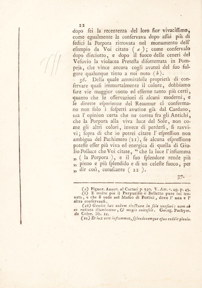 2t dopo fei la recentezza del loro fior vi vaciffimo , come egualmente la confervava dopo affai più dì fedici la Porpora ritrovata nel monumento delP efempio da Voi citato ( a ) ; come confervaio dopo di edotto y e dopo il fuoco delle ceneri del Vefuvio la violacea Pretella difot terrata in Po ru- pe ja 5 che vince ancora cogli avanzi dei fuo ful- gore qualunque tinto a noi noto ( b). %6. Della quale ammirabile proprietà di con- fervare quali immortalmente il colore ? dobbiamo fare vìe maggior conto ed efferne tanto più certi? quanto che le offervazioni di alcuni moderni , e le dirette efperienze del Reaumur ci conferma- no non folo i fofpetti avutine già dal Cardano, ma 1 opinion certa che ne correa fra gli Antichi 5 che la Porpora alla viva luce del Sole, non co- me gli altri colori, invece di perderli, fi ravvi- vi ; fopra di che io potrei citare Y efpreffion non ambigua del Pachimero (21) , fe alcuna efpreffione poteffe effer più viva ed energica di quella di Giu- lio Polluce che Voi citatey u che la luce rinfiamma „ ( la Porpora )9 e il fuo Splendore rende più „ pieno e più fplendido e di un celefìe fuoco y per dir cosi j corufcante ( 22 ). 37“ O) Pignor. Annot. al Cartari p. 530. V. Am. c, 2Q. p. 45» ^ molto più il Purpureo 0 Belletto pure ivi tro- vato ^ e che fi vede nel Mnfeo di Portici , dove P una e P altra confervanfi. (^21) G and et beve eadem tintura In foie verfarì : nam ab to radiata ilìumtnatur , £>? magis enitefeit. Georg. Pachym. de Color, lib. n.