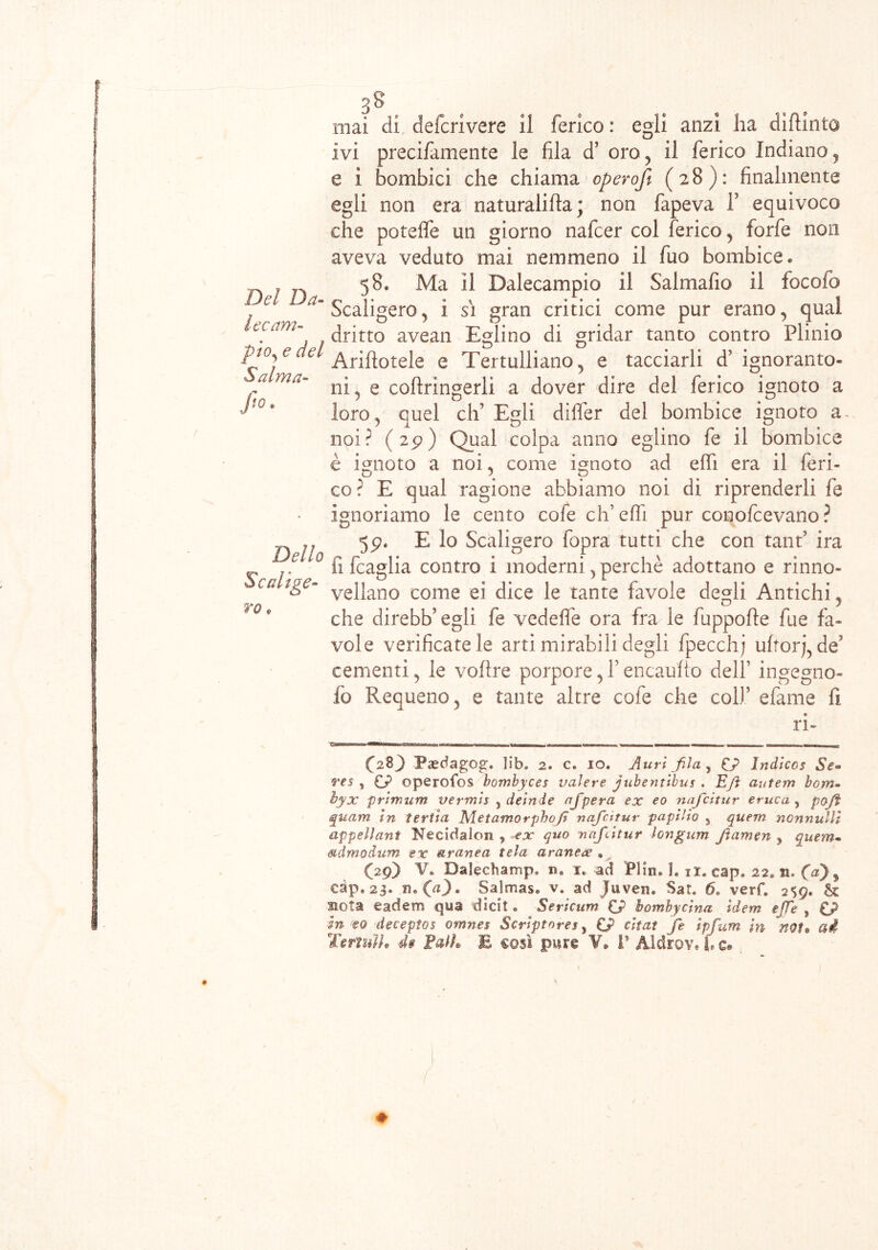 Del Da- lec am- pio, e del Salma- f10- Dello Scalige- ro * 3§ s mai di defcrivere il ferico : egli anzi ha difilato ivi precifamente le fila d’ oro, il ferico Indiano, e i bombici che chiama operofi (28): finalmente egli non era naturali Ila ; non fapeva f equivoco che potefle un giorno nafcer col ferico , forfè non aveva veduto mai nemmeno il fuo bombice « 58* Ma II Dalecampio il Salmafio il focofo Scaligero, 1 si gran critici come pur erano, qual dritto avean Eglino di gridar tanto contro Plinio Ariftotele e Tertulliano, e tacciarli d’ ignoranto- ni, e cofbringerli a dover dire del ferico ignoto a loro, quel eh’ Egli differ del bombice ignoto a. noi? (29) Qual colpa anno eglino fe il bombice è ignoto a noi, come ignoto ad effi era il feri- co? E qual ragione abbiamo noi di riprenderli fe ignoriamo le cento cole ch’effi pur conofcevano ? 59. E lo Scaligero fopra tutti che con tant’ ira fi (caglia contro i moderni, perchè adottano e rinno- veilano come ei dice le tante favole degli Antichi, che direbb’egli fe vedeffe ora fra le fuppofte lue fa- vole verificatele arti mirabili degli fpecchj uftorj, des cementi, le voftre porpore,f encaufto dell’ ingegno- fo Requeno, e tante altre cole che colf efame fi. ri- (2%) Paedagog:. ìib, 2. c. io, Auri fila , £J> Indicos Se» res , CP operofos bombyces valere jubentibus . E/l autem bonu hyx primum vermi* 5 deinde afpera ex eo nafeitur eruca , po/i quam in ferita Metamorphoji nafeitur papilio , quem nonnulli appellant Kecidalon ? ex quo nafeitur longum Jiamen y quem- stdmodum ex aranea tela aranex « (29) V. Dalecbamp» n, 1* ad Plin* 1, ii. cap, 22, n, (a} s càp.23. n. (V)* Salmas. v. ad juven* Sat. 6. verf, 259* dk nota eadem qua dicit * Sericum (f hombyeina idem effe , In eo deceptos omnes Scriptorejs Cr citai fe ipfum in noi» ad fsrìnìh d$ Ealh E così pur© V* V AldroY. i. c® ♦