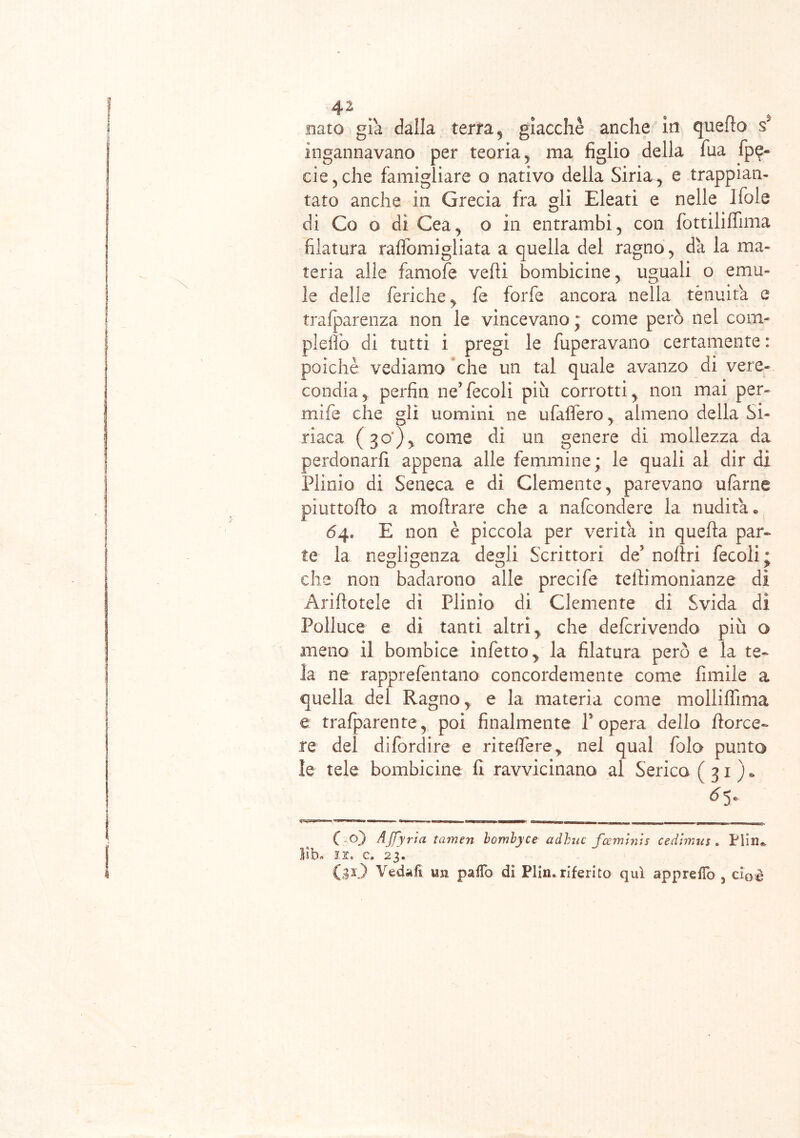 nato già dalla terra , giacche anche in quello s' ingannavano per teoria, ma figlio della fua fpe- eie,che famigliare o nativo della Siria, e trappian- tato anche in Grecia fra gli Eleati e nelle Ifole di Co o di Cea, o in entrambi, con fottililfima filatura raffomigliata a quella del ragno, da la ma- teria alle famofe velli bombicine, uguali o e mu- le delle feniche > fe forfè ancora nella tenuità e trafparenza non le vincevano ; come però nel com- pletò di tutti i pregi le fuperavano certamente : poiché vediamo che un tal quale avanzo di vere- condia, perfin ne’fecoli più corrotti, non mai per- niile che gli uomini ne ufalfero, almeno della Si- riaca (30), come dì un genere di mollezza da perdonarfi appena alle femmine; le quali al dir di Plinio di Seneca e dì Clemente, parevano ufàrne pìuttofio a inoltrare che a nafeondere la nudità® 64» E non è piccola per verità in quella par- te la negligenza degli Scrittori de5 noltri fecoli; die non badarono alle precife telfimonianze dì Arillotele dì Plinio di Clemente di Svida di Polluce e di tanti altri, che deferivendo più o meno il bombice infetto, la filatura però e la te- la ne rapprefentano concordemente come limile a quella del Ragno, e la materia come molliffima e trafparente, poi finalmente f opera dello torce- re del difordire e riteflere* nel qual folo punto le tele bombicine fi ravvicinano al Serica (31)* ~ ———. ~— ( o) Affari a tamen bomlyce adbuc feeminis cedimus . Pliiu l!b„ li» c. 23. (31) Vedali un paiTo di Plin* riferito qui apprefìb 5 cioè