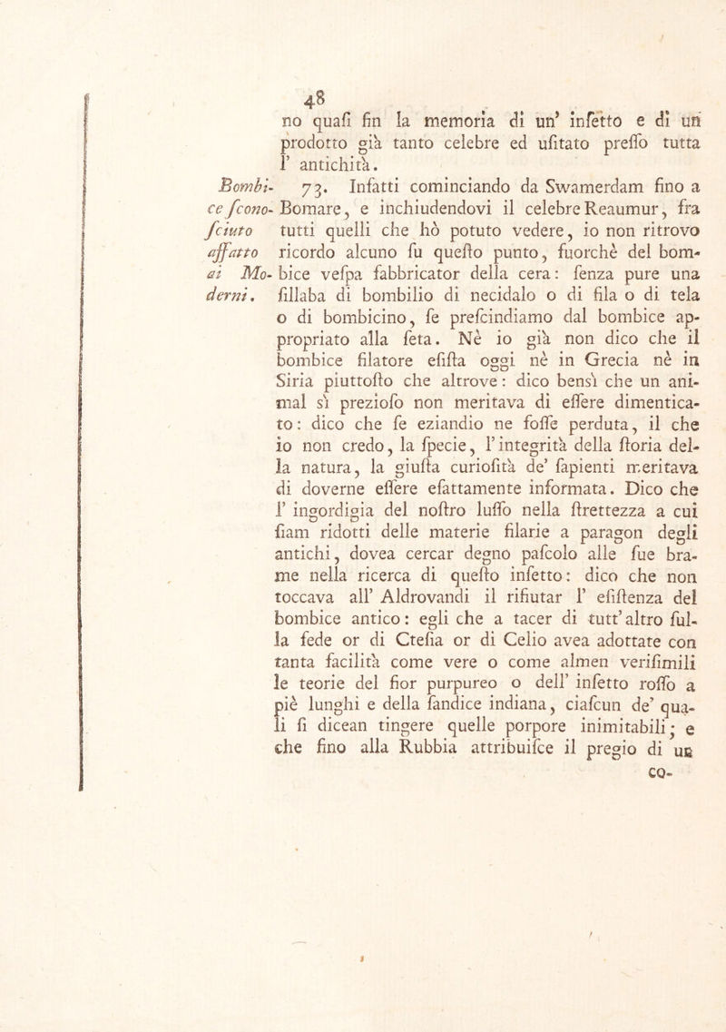 ce /cono- fciuto affatto ai Mo- derni* 48 . no quafi fin la memoria di uri infetto e di un prodotto già tanto celebre ed uditalo preflb tutta F antichità. Bomare, e inchiudendovi il celebre Reaumur , fra tutti quelli che ho potuto vedere, io non ritrovo ricordo alcuno fu. quello punto, fuorché del bom- bice vefpa fabbricator della cera : fenza pure una fillaba di bombilio dì necidalo o di fila o di tela o di bombicino, fe prefcindiamo dal bombice ap- propriato alla feta. Nè io già non dico che il bombice filatore efifta oggi nè in Grecia nè in Siria piuttofìo che altrove : dico bensì che un ani- mai si preziolb non meritava di effere dimentica- to : dico che fe eziandio ne foflfe perduta, il che io non credo, la fpecie, F integrità della fioria del- la natura, la giufta curiofità de fapienti meritava di doverne effere efattamente informata. Dico che F ingordigia dei noftro luffo nella flrettezza a cui fiam ridotti delie materie filarie a paragon degli antichi, dovea cercar degno pafcolo alle fue bra- me nella ricerca di quello infetto: dico che non toccava alF Aldrovandi il rifiutar F efiflenza del bombice antico : egli che a tacer di tutf altro fal- la fede or di Ctefia or dì Celio avea adottate con tanta facilita come vere o come almen verifimili le teorie del fior purpureo o dell’ infetto rollò a piè lunghi e della fandice indiana, ciafcun de? qua- li fi dicean tingere quelle porpore inimitabili * e che fino alla Rabbia attribuire il pregio di un co- f