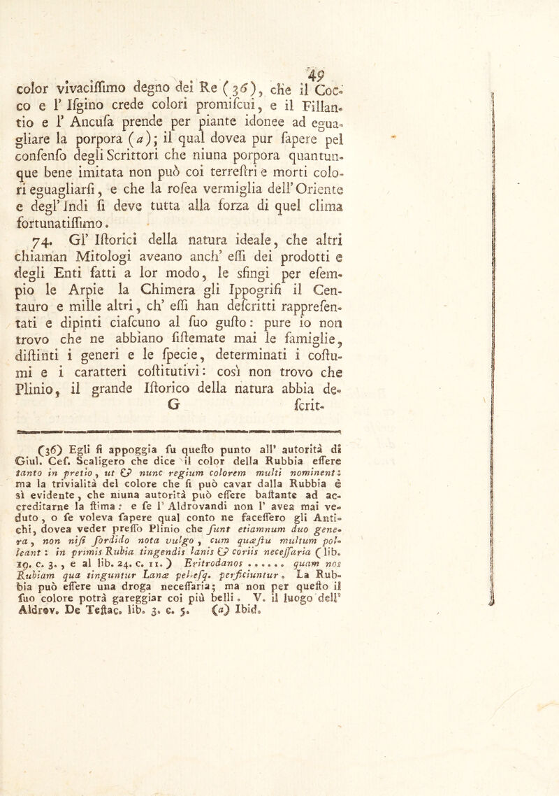 co e F Ifgino crede colori promiìcui, e il Fillan- tio e F Ancufa prende per piante idonee ad egua- gliare la porpora (a); il qual dovea pur fapere pel confenfo degli Scrittori che niuna porpora quantun- que bene imitata non può coi terreftri e morti colo- ri eguagliarli, e che la rofea vermiglia dell’ Oriente e degl’indi lì deve tutta alla forza di quel clima fortunatiffimo. 74- Gl’ Iftorici della natura ideale 5 che altri chiaman Mitologi aveano aneli5 effi dei prodotti @ degli Enti fatti a lor modo 5 le sfingi per efeim pio le Arpie la Chimera gli Ippogrifi il Cen» tauro e mille altri, eh5 effi han deformi rapprefem tati e dipinti ciafcuno al fuo gufto : pure io non trovo che ne abbiano fiftemate mai le famiglie diftinti i generi e le fpecie, determinati i cofiu- mi e i caratteri cofiitutivì : così non trovo che Plinio, il grande Ifìorico della natura abbia de° G fcrit- (36) Egli fi appoggia fu quello punto all’ autorità di Giul. Cef. Scaligero che dice il color della Rabbia edere tanto in pretto, ut mine regium colorenti multi nominent 1 ma la trivialità del colore che fi può cavar dalla Rubbia è sì evidente, che niuna autorità può edere badante ad ao ereditarne la dima .* e fe 1 Aldrovandi non V avea mai ven- duto , o fe voleva fapere qual conto ne facedero gli Anti- chi ^ dovea veder predò Plinio che flint etiamnum duo gene® m 9 non nijì fordido nota vulgo , cura quajìu multimi poU leant % in prtmis Ruòta tingendis lanis G? coriis necejjdria £ lib. iq. c. 3. , e al lib. 24. c. ix. ) Eritrodanos ...... quam nos Ruòiam qua tinguntur Lana pel>efq. perfeiuntur. La Rub- bia può edere una droga necedaria; ma non per quedo il fuo colore potrà gareggiar coi piu belli. V. il luogo dell5 Aidrtv* De Tedac, lib. 3. e« 5. CO Ibld,