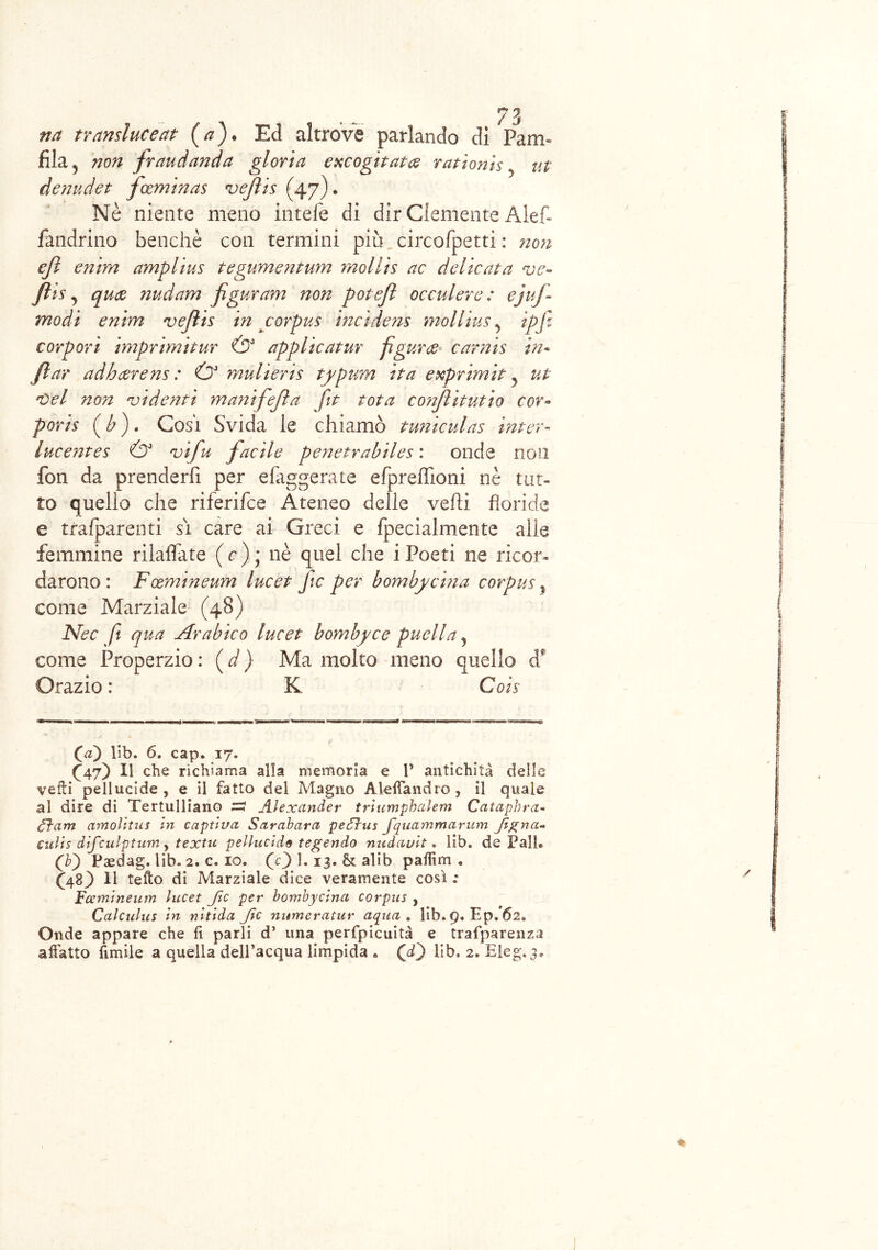 na tr ansine e at (/?). Ed altrove parlando dì Para- fila 5 non fraudando gloria excogitata rationis ut denudet feeminas vejìis (47). Nè niente meno intele di dir Clemente Alef- fandrino benché con termini più circofpetti : non ejì enim amplius tegumentum mollìs ac delicata ve- Jlis, qua nudam figuram non potefl occulere : ejuf- modi enim vejlis in corpus incidens molline 5 ipfz torpori imprimitur & applicatur figura carnis in• ftar adharens : (y mulieris typum ita exprimit 5 ut Oel non vi denti manifejìa fit tota co?iflitutio cor« poris (b). Cosi Svida le chiamò tuniculas inter- lucentes (y vifu facile penetrabiles : onde non fon da prenderfi per efaggerate efpreffioni nè tut- to quello che riferifee Ateneo delle velli floride e trafparenti si care ai Greci e fpecialmente alle femmine rilaflate (r); nè quel che iPoeti ne ricor- darono: Fxmineum lue et fic per bombyeina corpus ? come Marziale (48) Nec fi qua Arabico lucet bombyce puella ? come Properzio : ( d ) Ma molto meno quello d* Orazio : K Cois (a) lib. 6. cap. 17. Ò7) ii che richiama alla memoria e V antichità delle vefti pellucide, e il fatto del Magno Aleifandro , il quale al dire di Tertulliano zi Alexander triumphalem Cataphra- éìam amolitus in captiva Sarabara pe5ìus fquammarum Jignci- culis difculptum, textu pellucide tegendo nuàciult. lib. de Pali® (V) Paedag. lib. 2. c. io. (c) 1.13. & alib palTun . (48Ò li tefto di Marziale dice veramente così .* Fcemineum lucet fic per bombyeina corpus , Calculus in nitida Jìc mtmeratur aqua . lib. 9. Ep. 62. Onde appare che fi parli d’ una perfpicuità e trafparenza affatto fimile a quella dell’acqua limpida . (di) lib. 2. Eleg. 3®