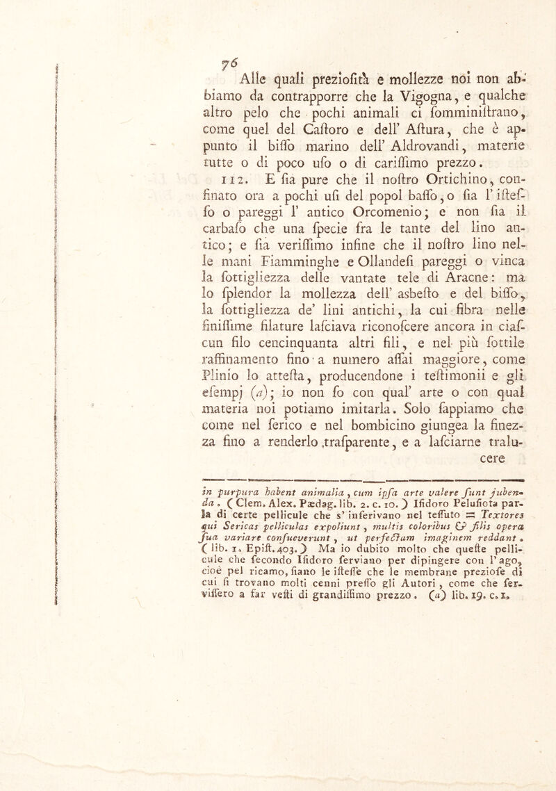 jJb yó Alle quali preziofifit e mollezze noi non ab- biamo da contrapporre che la Vigogna, e qualche altro pelo che • pochi animali ci fomminiftrano, come quel del Caftoro e dell’ Aftura, che è ap. punto il biffo marino dell’ Aldrovandi, materie tutte o di poco ufo o di cariflìmo prezzo. 112. E fia pure che il noftro Ortichino, con- finato ora a pochi ufi del popol baffo, o fia r niel- lò o pareggi 1’ antico Orcomenio; e non fia il carbafo che una fpecie fra le tante del lino an- tico; e fia veriffimo infine che il noffro lino nel- le mani Fiamminghe e Ollandefi pareggi o vinca : la fottigliezza delle vantate tele di Aracne : ma lo fplendor la mollezza dell’ asbefio e del biffo y la fottigliezza de’ lini antichi, la cui fibra nelle fi nifiime filature lafciava riconofcere ancora in ciaf- cun filo cencinquanta altri fili, e nei più fiottile raffinamento fino * a numero affai maggiore, come Plinio lo attefia, producendone i teftimonii e gli j efempj (/?); io non fio con qual’ arte o con qual materia noi potiamo imitarla. Solo fappiamo che come nel ferico e nel bombicino giungea la finez- za fino a renderlo .trafparente, e a lafciarne tralu- cere i in purpurei habent ammalia , cum ipja arte valere flint j uh e ri- da . ( Clem, Alex. Paedag. lib. 2. c. io. ) Ifidoro Pelufiota par- la di certe pellicule che s’ inferivano nel tefTuto s Textores qui Sericas pelliculas expoliunt , multis color 'tbus £? JMs opera fua variare confueverunt , ut perfeéJum Imaglnem reddant • C lib. 1. Epift.403. 3 Ma io dubito molto che quelle pelli- ii cu le che fecondo Ifidoro ferviamo per dipingere con l’ago, cioè pel ricamo, fiano le iltelTe che le membrane preziofe di cui fi trovano molti cenni preffo gli Autori , come che fer- ¥Ìffero a far vefti di grandiiiimo prezzo, (a) lib. 19. c.i* c