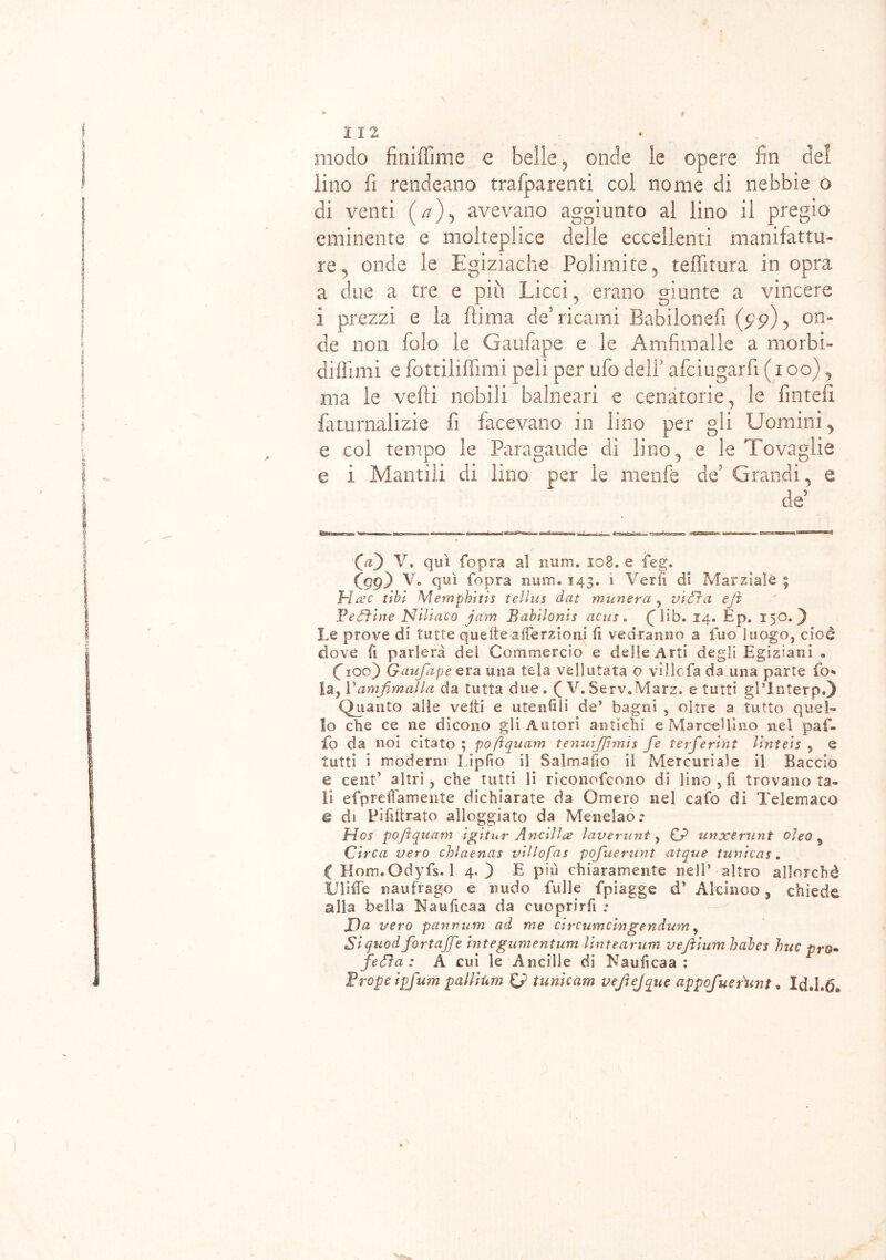 modo finiflìme e belle , onde le opere fin del lino fi rendeano trafparenti col nome di nebbie o di venti (T), avevano aggiunto al lino il pregio eminente e molteplice delle eccellenti manifattu- re, onde le Egiziache Polimite, teffitura in opra a due a tre e più Licci, erano giunte a vincere i prezzi e la fìima de’ricami Babilonefi on- de non folo le Gaufape e le Amfimalle a morbi- di filmi o fottiliflìmi peli per ufo dell afciugarfi ( i oo), ma le vedi nobili balneari e cenatone, le finteli faturnalizie fi facevano in lino per gli Uomini, e col tempo le Paragaude di lino, e le Tovaglie e i Manali di lino per le menfe de’ Grandi, e de5 Qa) V. qui {opra al num. 108. e feg. Cgg) V. qui (opra num. 143. 1 Ver fi di Marziale ; Hac ubi Wlemphitis tellus dat munera , vidi a ejì Fedìtne Nili ac 0 jcirn Babilonis acus. (^ìib. 14. Ép. 150.) Le prove di tutte quelle aiTerzioni fi vedranno a fuo luogo, cioè dove fì parlerà del Commercio e delle Arti degli Egiziani « Cxoo) Gaufape era una tela vellutata o ville fa da una parte fo* la, Vamf malia da tutta due. ( V.Serv.Marz. e tutti gl’lnterp.) Quanto alle vefti e utenfili de’ bagni , oltre a tutto quel- lo che ce ne dicono gli Autori antichi e Marcellino nel puf- fo da noi citato ; poftquam tenuijjhmis fe terferlnt Vtnteìs , e tutti i moderni Liplìo il Salmafio il Mercuriale il Baccio e cent’ altri, che tutti li riconofcono di lino, fi trovano ta- li efpreffamente dichiarate da Omero nel cafo di Telemaco e di Pifilirato alloggiato da Menelao.* Hos pofìquam igitur Anelila laverunt, CP unxerunt oJeo 5 Circa vero chlaenas villofas pofuerunt eitque tunieas. C Kom.Odyfs. 1 4.) E più chiaramente nell’ altro allorché UlHTe naufrago e nudo falle fpiagge d’ Alcinoo , chiede alla bella Nauficaa da cuoprirfi ; JDa vero panrtum ad me eircumcingendum, Si quo dfart afe integumentum lintearum veftium babes bue prò• fedìa : A cui le Ancille di Naulicaa : Frope ipfum pallium & tunicam vejìejque appofuefunt. Id.I.d*