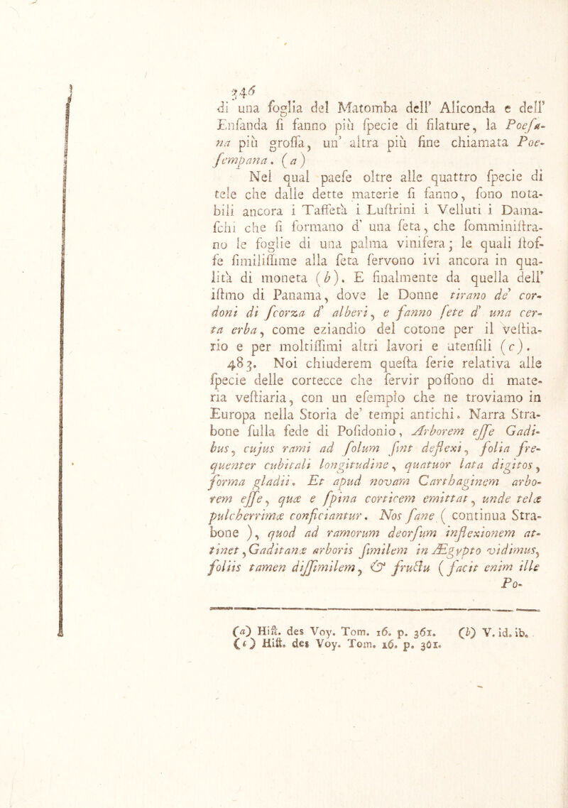 ✓ ? 4 6 di una foglia del Matomba dell Aliconda e dell5 Enfanda fi fanno più fpecie di filature, la Poej'a- na piti grolla, un' altra più fine chiamata Poe- [empatia . (a) Nel qual paefe oltre alle quattro fpecie di tele che dalie dette materie fi fanno, fono nota* bili ancora i Taffetà i Luftrini ì Velluti i Dama- felli che fi formano a una feta, che fomminiftra- no le foglie di una palma vinifera ; le quali itof- fe fimilifhme alla feta fervono ivi ancora in qua- lità di moneta (b). E finalmente da quella dell” iftmo di Panama, dove le Donne tirano de cor- doni di [corte, a d’ alberi, e fanno [et e di’ una cer- ta erba, come eziandio del cotone per il Veflia- rio e per moltifììmi altri lavori e utenfili (c). 483. Noi chiuderem quefta ferie relativa alle fpecie delle cortecce che fervir pofieno di mate- ria vefliaria, con un efemplo che ne troviamo in Europa nella Storia de’ tempi antichi. Narra Stra- bono falla fede di Pofidonio, Arborem ejfe Cadi- bus j cujus rami ad folum fmt defiext, [olia [re- quenter cubitali longitudine, quatuor lata digitos, forma gl adii « Et apud novam Cartbaginem arbo- rem effe, qua e fpina cortirem emittat, unde tei te pulcherrima confi ciantur. Afcr fané fi continua Stra- bono ), quod ad ramorum deorfum infiexiotiem at- tinet , Gaditane arboris [imilem in JEgypto vidimusy foliis tamen diffmilem? & fruPtu ( [aci t enìm il le Po- 00 Hift. des Voy. Tom. 16. p. 361. (T) V, id. ib. CO Hift. dei Voy® Tom. 16. p. 3O1.