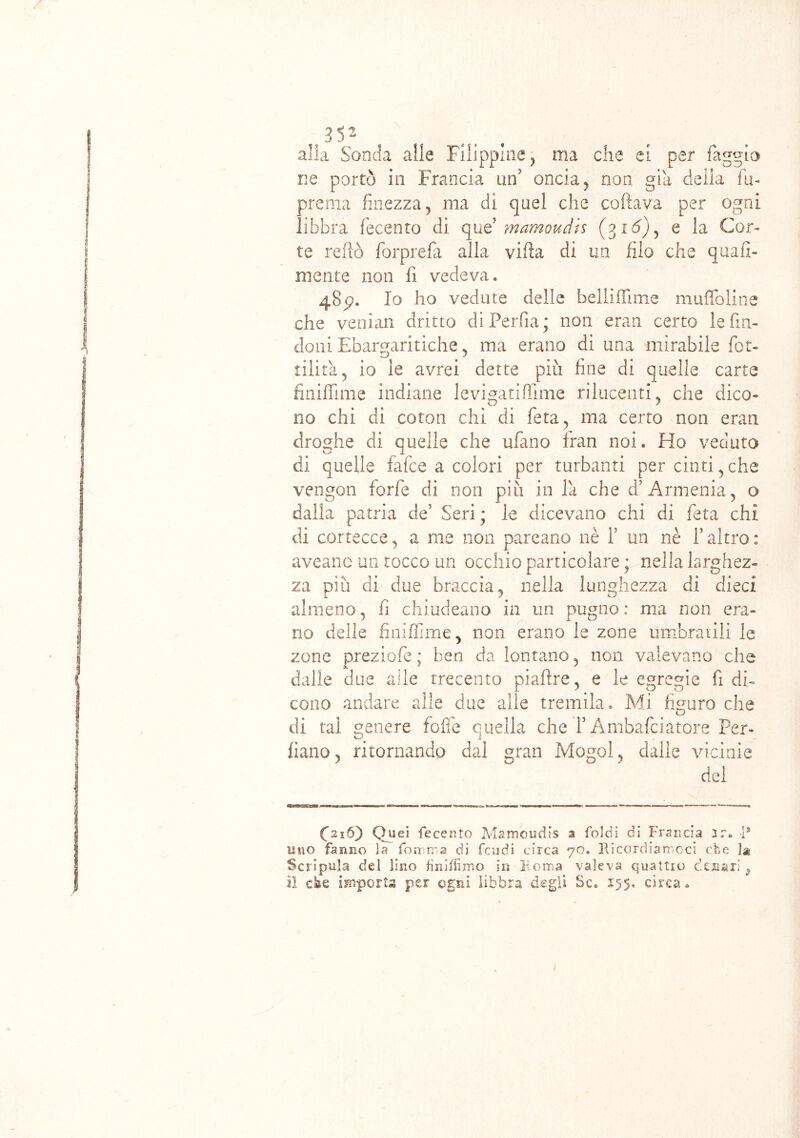 alla Soncia alle Filippine, ma che ei per faggio ne portò in Francia un' oncia, non già deila fu- prema finezza, ma di quel che celiava per ogni libbra fecento di que’ mamoudis (315), e la Cor- te re fio forprefa alla vifia di un filo che quali- mente non fi vedeva. 4S5?. Io ho vedute delle belliflìme muffo li ne che venian dritto diPerfia; non eran certo le fin- doni Ebargaritiche, ma erano di una mirabile fer- tilità, io ie avrei dette più fine di quelle carte finiffime indiane levigatifìime rilucenti, che dico- no chi di coton chi di feta, ma certo non eran droghe di quelle che ufano Iran noi. Ho veduto di quelle falce a colori per turbanti per cinti, che vengon forfè di non più in la che d’Armenia, o dalla patria de’ Seri ; le dicevano chi di feta chi di cortecce, a me non pareano nè f un nè l’altro : aveanc un tocco un occhio particolare; nella larghez- za più di due braccia, nella lunghezza di dieci almeno, fi chiudeano in un pugno: ma non era- no delle finiffime, non erano le zone umbratili le zone preziofe ; ben da lontano, non valevano che dalle due alle trecento piafìre, e le egregie fi di- cono andare alle due alle tremila. Mi figuro che di tai genere foffe quella che f Ambafciatore Per- liano, ritornando dal gran Mogol, dalle vicinie dei C216) Quei fecento Mamoudis a ioidi di Francia 3r. I* uno fanno la fointra di feudi circa 70. Ricordiamoci che la Scripula del lino finiifimo in Roma valeva quattro denari 9 il cke importa per ogni libbra degli Se. 155. circa.