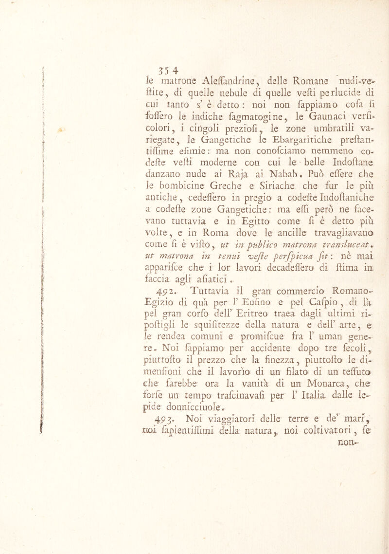 le matrone Aleffandrine, delle Romane nudi-ve- ftite, di quelle nebule di quelle vedi perlucide dì cui tanto s è detto : noi non Tappiamo cofa fi fodero le indiche fagmatomne* le Cannaci verfi- 0 0 7 colori , i cingoli preziofi, le zone umbratili va- riegate j le Gangetiche le Ebargaritiche predan- tidime edmie : ma non conofciamo nemmeno co- ll e de vedi moderne con cui le belle Indodane danzano nude ai Raja ai Nabab. Può edere che le bombicine Greche e Siriache che fur le piu antiche, cededero in pregio a codede Indodaniche a codede zone Gangetiche : ma edi però ne face- vano tuttavia e in Egitto come fi è detto più volte, e in Roma dove le anelile travagliavano come fi e vido, ut in publico matrona transluceat . ut matrona in tenui vejle perfpìcua fit : nè mai apparifee che i lor lavori decadedèro di dima in faccia agli afiatici.. 4P 2* Tuttavia il gran commercio Romano- Egizio di qua per Y E ufi no e pel Cafpio , di la pel gran corfo deli5 Eritreo traea dagli ultimi ri- podigii le squidtezze della natura e dell5 arte., e le rendea comuni e promifeue fra 1 uman gene- re.- Noi lappiamo per accidente dopo tre fecoli5 piuttodo il prezzo che la finezza , piuttodo le di- menìi oni che il lavorio dì un filato di un teffuto che farebbe ora la vanita di un Monarca, che forfè un tempo trafeinavafi per Y Italia dalle le- pide donnicciole « 4P 3. Noi viaggiatori delle terre e de' mari f t£QÌ lapientidlmi della natura} noi coltivatori, fé