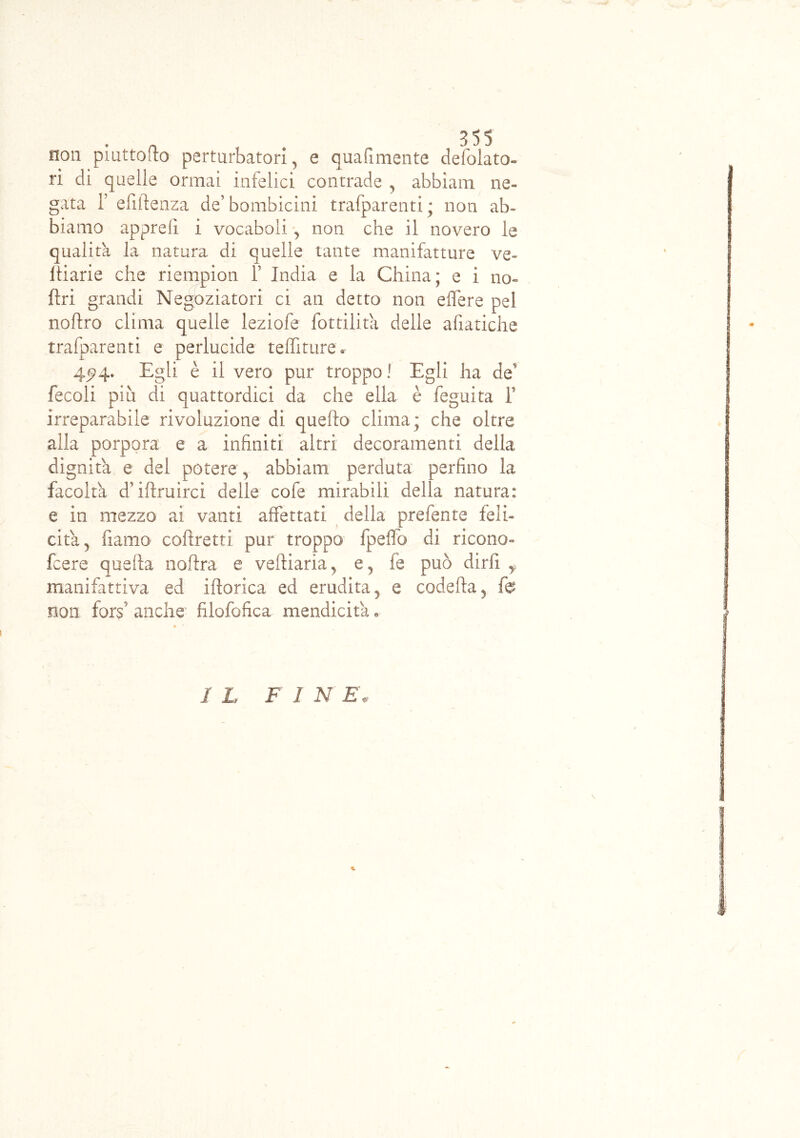 non piattono perturbatori, e quali mente defolato- ri di quelle ormai infelici contrade 5 abbiano ne- gata f efiftenza de’ bombicini trafparenti ; non ab- biamo apprefi i vocaboli, non che il novero le qualità la natura di quelle tante manifatture ve- Itiarie che riempion f India e la China; e i no- ftri grandi Negoziatori ci an detto non eflere pel noftro clima quelle leziofe Cottilita delle afiatiche trafparenti e perlucide teffiture. 4^4. Egli è il vero pur troppo ! Egli ha de' fecoli più di quattordici da che ella è feguita T irreparabile rivoluzione di quefto clima; che oltre alla porpora e a infiniti altri decoramenti della dignità e del potere , abbiano perduta perfino la facolta d’iftruirci delle cole mirabili della natura: e in mezzo ai vanti affettati della prefente feli- cita 5 fiamo corretti pur troppo fpeffo di ricono- fcere quella noftra e veftiaria^ e5 fe può dirii f manifattiva ed iftorica ed erudita y e codetta 3 fe non forf anche filofofica mendicità • 1 L F I N E'