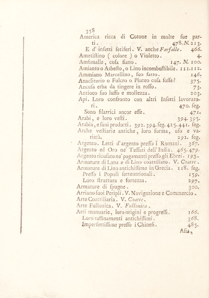 America ricca di Cotone in molte fue par- ti « 478, N» 213, E d'infetti fetìferi « V. anche Farfalle. 4 66. Ametidino ( colore ) o Violetto, 4, Amfimalle , cofa fiano. 147. IV. 100, Amianto 0 Asbefio, 0 Lino incombuftibile . 111,112. Ammiano Marcellino, fuo fatto. 146« Anacliterio o Fulcro o Pluteo cofa lode? 375. Ancufa erba da tingere in rodo * 73, Antioco fuo ludo e mollezza® 203* Api. Loro confronto con altri Infetti lavorato- ri®, 470. feg. Sono filatrici ancor effe®. 471* Arabi, e loro vedi, 374. 375» Arabia,efuoiprodotti®, 372. 374»feg.425,441, feg. Arche veftiarie. antiche, loro forma, ufo e va- rietà,, 272. ^D. . ' fe§‘ Argento, Letti d’argento predo i Romani. 367. Argento ed Oro ne’Tediati dell’India. 465.477® Argento ricufato ne' pagamenti predo gli Ebrei. 175.. Armature di Lana e di Lino coattiliato. V. Coatte a Armature di Lino antichiflìme in Grecia. 1x8. feg. Predo i Popoli, fettentrionali.  15pe Loro ftru.ttura e fortezza. 277* Armature di fpugne . 300® Amano fuoi PeripliV. Navigazione e Commercio *. Arte Coattiliaria. V» Coatte.. Arte Follonica. V, Fui Ionie a « Arti manuarie, loro origini e progredì. 166, Loro raffinamenti antichiffimi. 3680 Imperfettiffime predo iChinefi* 485® Afa »