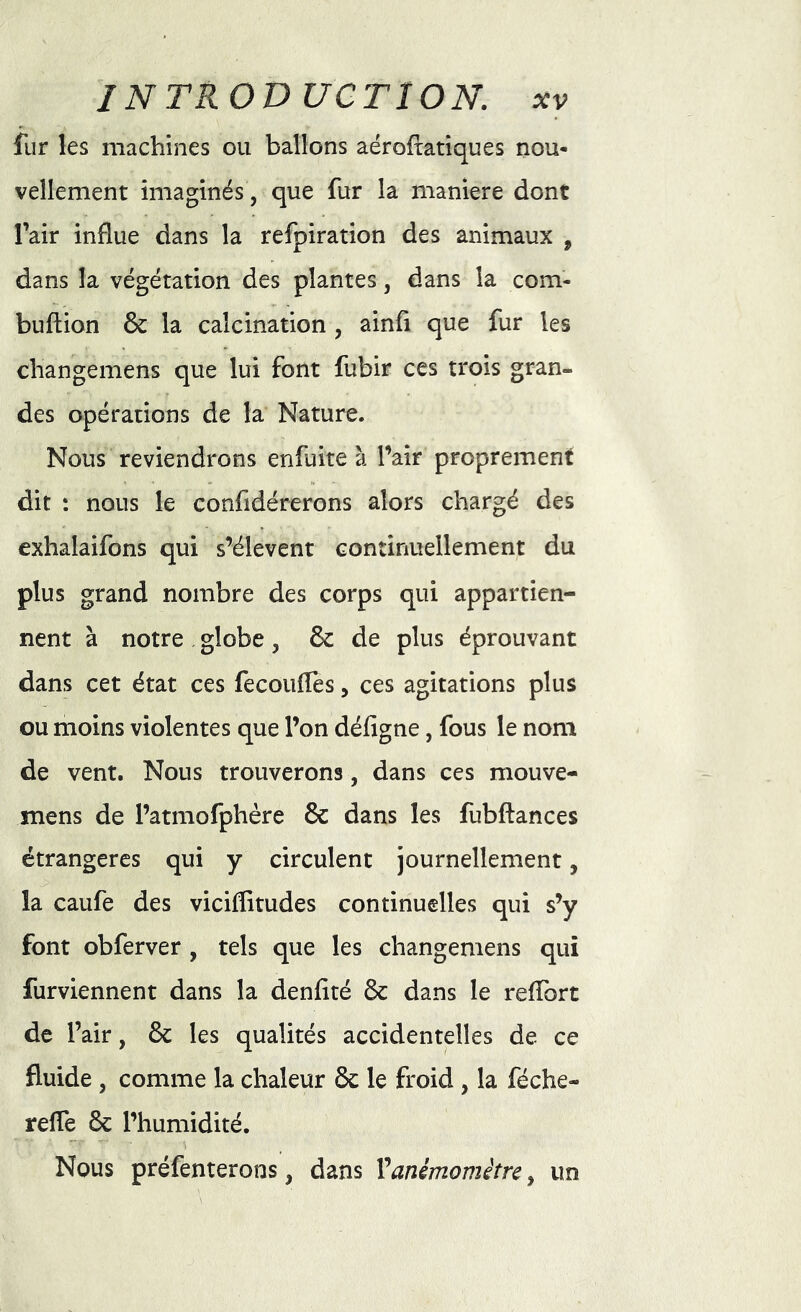 fur les machines ou ballons aéroftatiques nou- vellement imaginés, que fur la maniéré dont l’air influe dans la refpiration des animaux , dans la végétation des plantes, dans la com- buftion & la calcination , ainfi que fur les changemens que lui font fubir ces trois gran- des opérations de la Nature. Nous reviendrons enfuite à l’air proprement dit : nous le confidérerons alors chargé des exhalaifons qui s’élèvent continuellement du plus grand nombre des corps qui appartien- nent à notre . globe , & de plus éprouvant dans cet état ces fecoufTes, ces agitations plus ou moins violentes que l’on défigne, fous le nom de vent. Nous trouverons, dans ces mouve- mens de l’atmofphère & dans les fubftances étrangères qui y circulent journellement, la caufe des viciffitudes continuelles qui s’y font obferver , tels que les changemens qui furviennent dans la denfité ôc dans le reffort de l’air, & les qualités accidentelles de ce fluide , comme la chaleur & le froid , la féche- relTe 6c l’humidité. Nous préfenterons, dans Vanémomètre, un