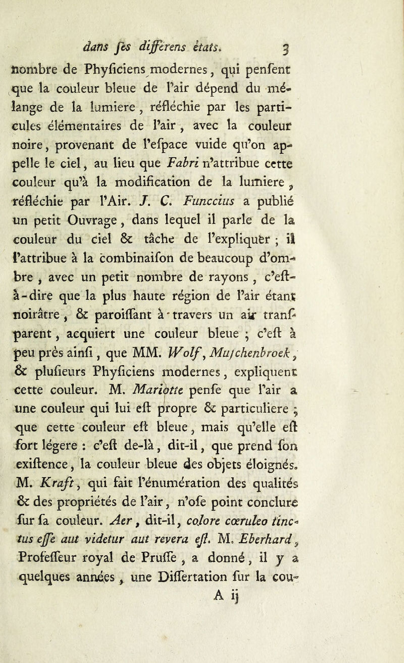 îiombre de Phyfidens modernes, qui penfent que la couleur bleue de Pair dépend du mé- lange de la lumière , réfléchie par les parti- cules élémentaires de l’air , avec la couleur noire, provenant de refpace vuide qu’on ap- pelle le ciel, au lieu que Fahri n’attribue cette couleur qu’à la modification de la lumière , réfléchie par l’Air. /. C. Funccius a publié un petit Ouvrage, dans lequel il parle de la couleur du ciel 8c tâche de l’expliquCr ; il l’attribue à la combinaifon de beaucoup d’om- bre , avec un petit nombre de rayons, c’eft- à-dire que la plus haute région de l’air étant noirâtre , 8c paroifTant à ' travers un air tranf^ parent, acquiert une couleur bleue ; c’efl: à peu près ainfi , que MM. Wolf^ Mujchenhroek, ÔC plufieurs Phyflciens modernes, expliquent cette couleur. M. Mariàttc penfe que Pair a une couleur qui lui efl: propre 6c particulière ; que cette couleur eft bleue, mais qu’elle eft fort légère : c’eft de-là, dit-il, que prend fon exiftence, la couleur bleue des objets éloignés. M. Kraft y qui fait l’énumération des qualités 8c des propriétés de Pair, n’ofe point conclure fur fa couleur. Aer, dit-il, cojorc cœruleo iïnc< tus ejfe aut vidctur aut rêvera ejî» M, Eberhard ^ Profeffeur royal de Pruffe , a donné, il y a quelques années, une Differtation fur la cou-