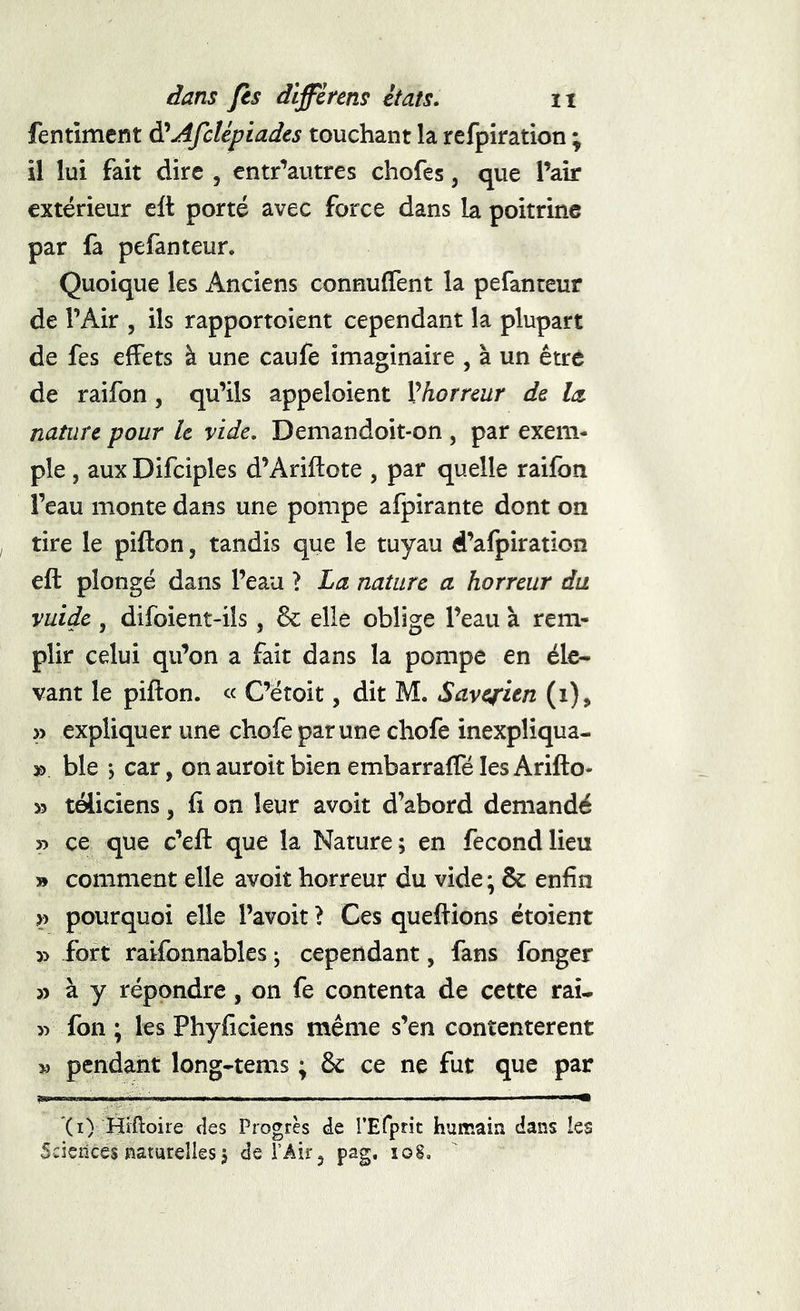 fentimcnt ÿAfcUptades touchant la refpiration ; il lui fait dire , entr'^autres chofes, que l’air extérieur cft porté avec force dans la poitrine par fa pefanteur. Quoique les Anciens connuffent la pefanteur de l’Air , ils rapportoient cependant la plupart de fes effets à une caufe imaginaire , à un être de raifon, qu’ils appeloient Vhorrcur de lu nature pour h vide, Demandoit-on , par exem- ple , aux Difciples d’Ariftote , par quelle raifon l’eau monte dans une pompe afpirante dont on tire le pifton, tandis que le tuyau d’afpiration eft plongé dans l’eau ? La nature a horreur du vuidc , difoient-ils , 6c elle oblige l’eau à rem- plir celui qu’on a fait dans la pompe en éle- vant le pifton. « C’étoit, dit M. Savqritn (i), » expliquer une chofe par une chofe inexpliqua- » ble j car, on auroit bien embarrafte les Arifto- >3 téliciens, fi on leur avoit d’abord demandé » ce que c’eft que la Nature; en fécond lieu » comment elle avoit horreur du vide ; ôc enfin pourquoi elle Pavoit > Ces queftions étoient » fort raifonnables ; cependant, fans fonger 33 à y répondre, on fe contenta de cette raû >3 fon ; les Phyficiens même s’en contentèrent 33 pendant long-tems ; 6c ce ne fut que par '(i) Hîftoire des Progrès de rETprit humain dans les Sciences naturelles j de l’Air, pag, loS.