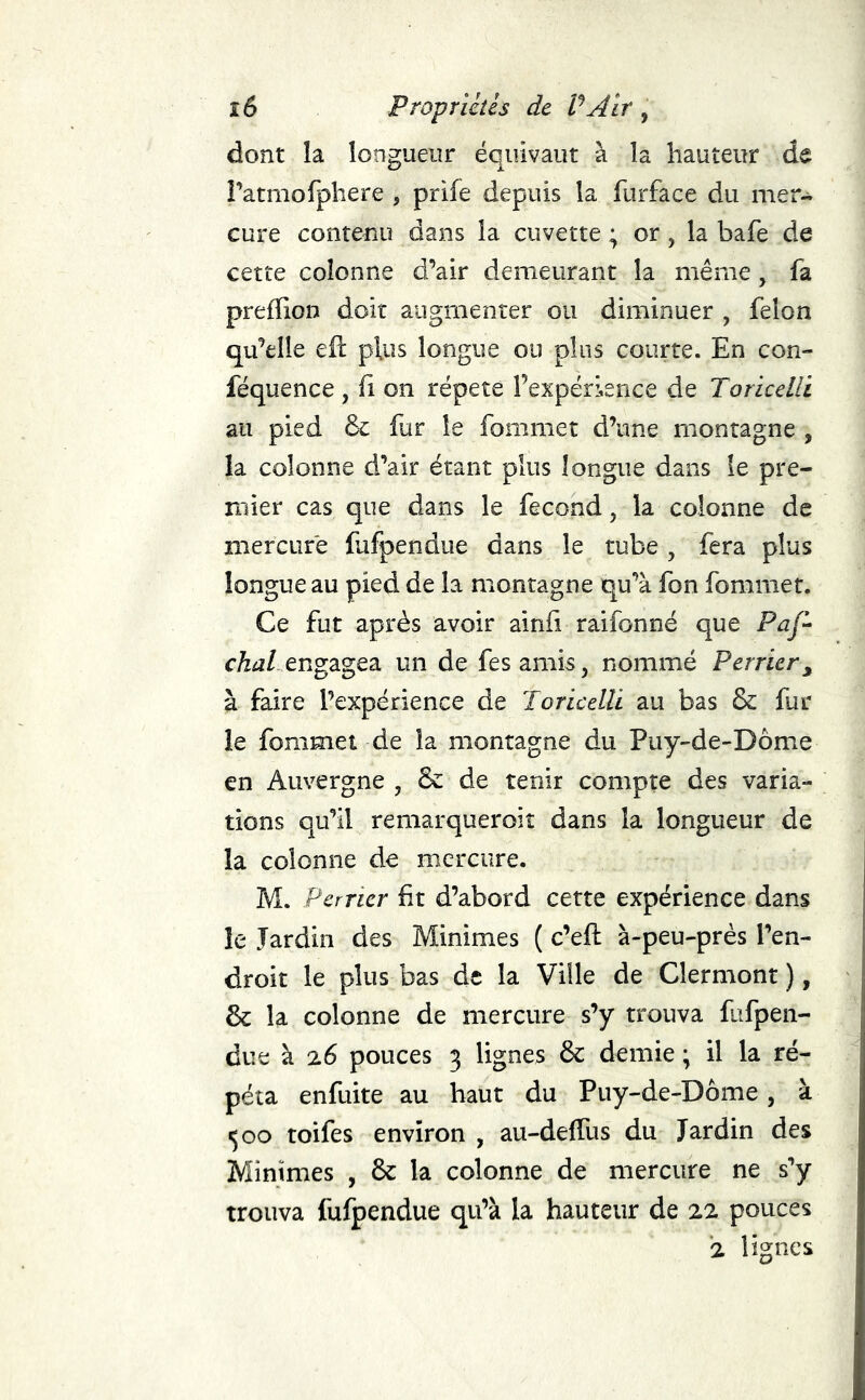 dont la longueur équivaut à la hauteur de ratmofphere , prife depuis la furface du mer- cure contenu dans la cuvette ; or, la bafe de cette colonne d’air demeurant la même, fa preffion doit augmenter ou diminuer , félon qu’elle eft plus longue ou plus courte. En con- féquence , (i on répété l’expérience de Toricelli au pied ôc fur le fommet d’une montagne , la colonne d’air étant plus longue dans le pre- mier cas que dans le fécond, la colonne de mercure fufpendue dans le tube , fera plus longue au pied de la montagne qu’à fon fommet. Ce fut après avoir ainfi raifonné que Pq/- cÆiî/ engagea un de fes amis, nommé Perrier^ à faire l’expérience de Toricelli au bas & fur le fommet de la montagne du Puy-de-Dôme en Auvergne , & de tenir compte des varia- tions qu’il remarqueroit dans la longueur de la colonne de mercure. M. Perner ht d’abord cette expérience dans le Jardin des Minimes ( c’eft à-peu-près l’en- droit le plus bas de la Ville de Clermont), & la colonne de mercure s’y trouva fufpen- due à 26 pouces 3 lignes & demie ; il la ré- péta enfuite au haut du Puy-de-Dôme, à ^00 toifes environ , au-deffus du Jardin des Minimes , ôc la colonne de mercure ne s’y trouva fufpendue qu’à la hauteur de 22 pouces