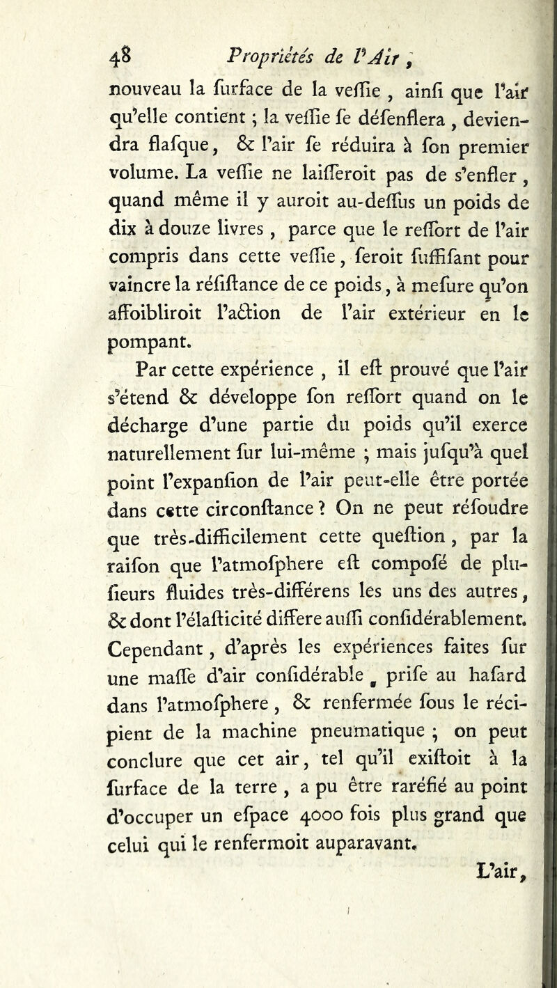 nouveau la furface de la veffie , ainfi que Vait qu^elle contient ; la velîie fe défenflera , devien- dra flafque, & Pair fe réduira à fon premier volume. La velTie ne lailTeroit pas de s^enfler, quand même il y auroit au-delTus un poids de dix à douze livres, parce que le reffort de l’air compris dans cette vefTie, ferok fuffifant pour vaincre la réfiftance de ce poids, à mefure qu’on afFoibliroit l’aélion de l’air extérieur en le pompant. Par cette expérience , il eft prouvé que l’air s’étend & développe fon relîbrt quand on le décharge d’une partie du poids qu’il exerce naturellement fur lui-même ; mais jufqu’à quel point l’expanfion de l’air peut-elle être portée dans c«tte circonftance ? On ne peut réfoudre que très-difficilement cette queftion , par la raifon que l’atmofphere eft compofé de plu- fieurs fluides très-differens les uns des autres, & dont l’élafticité différé auffi confldérablement. Cependant, d’après les expériences faites fur une maffe d’air confidérable ^ prife au hafard dans l’atmofphere , & renfermée fous le réci- pient de la machine pneumatique ; on peut conclure que cet air, tel qu’il exiftoit à la furface de la terre , a pu être raréfié au point d’occuper un efpace 4000 fois plus grand que celui qui le renfermoit auparavant. L’air,