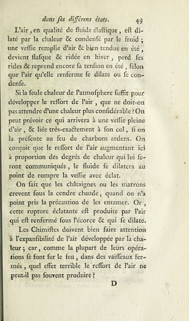 . L’air 5 en qualité de fluide éîaftique , eft di- laté par la chaleur & condenfé par le froid ; une veflie remplie d’air & bien tendue en été , devient flafque ôc ridée en hiver , perd fes rides & reprend encore fa tenfion en été , félon que Pair qu’elle renferme fe dilate ou fe con- denfe» Si la feule chaleur de Patmofphere fufïît pour développer le relTort de Pair , que ne doît-on pas attendre d’une chaleur plus confldérable ? Oïl peut prévoir ce qui arrivera à une veflie pleine d’air , & liée très-exaéfement à fon col, fi oii la préfente au feu de charbons ardens. On conçoit que le reflbrt de Pair augmentant ici à proportion des degrés de chaleur qui lui fe- ront communiqués, le fluide fe dilatera au point de rompre la veflie avec éclat. On fait que les châtaignes ou les marrons crevent fous la cendre chaude, quand on n’a point pris la précaution de les entamer. Or , cette rupture éclatante efl produite par Pair qui efl: renfermé fous Pécorce & qui fe dilaté. Les Chîmiftes doivent bien faire attention à Pexpanfibilité de Pair développée par la cha- leur ; car, comme la plupart de leurs opéra- tions fe font fur le feu , dans des vâifleaux fer- més , quel effet terrible le reflbrt de Pair n@ peutdl pas fouvent produire ] D