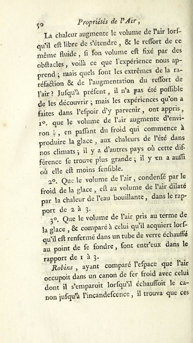 La chaleur augmente le volume de 1 air lort* qu’il eft libre de s’étendre , 6c le reffort de ce même fluide, fi fon volume eft fixé par des obftacles, voilà ce que l’expérience nous ap- prend ; mais quels font les extrêmes de la ra- réfaaion & de l’augmentation du reffort de Pair > Jufqu’à préfent, il n’a pas été poffible de les découvrir ; mais les expériences qu’on a faites dans l’efpoir d’y parvenir, ont appris, lo. que le volume de l’air augmente d’envi- ron -, en paffant du froid qui commence à produire la glace , aux chaleurs de l’été dans nos climats -, il y a d’autres pays où cette dft- férence fe trouve plus grande ; il y -en a auffi où elle eft moins fenfible. 20. Que le volume de l’air, condenfé parle froid de la glace , eft au volume de l’air dilaté par la chaleur de l’eau bouillante, dans le rap- port de 2. à 3. ^ ^ i«>. Que le volume de l’air pris au terme de la olace , & comparé à celui qu’il acquiert loff- qffil eft renfermé dans un tube de verre échauffé lu point de fe fondre, font entr’eux dans le rapport de i a 3. JLobins, ayant comparé l’efpace que lair occupoit dans un canon de fer froid avec celui dont il s’emparoit lorfqu’il échauffoit le ca- non jufqu’à l’incandefcence, il trouva que ces