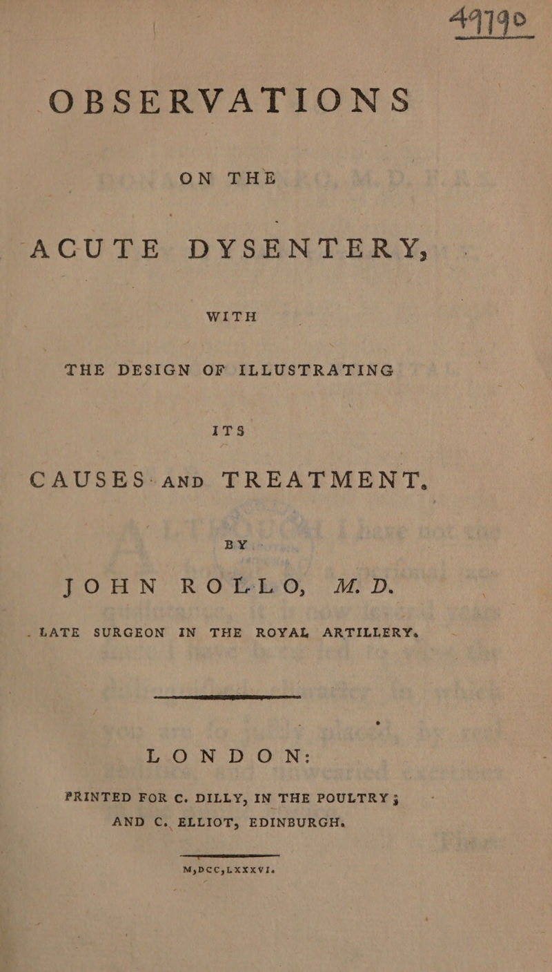 OBSERVATIONS ACUTE DYSENTERY, WITH THE DESIGN OF ILLUSTRATING ITs CAUSES: ann TREATMENT. BY .&gt; TOHN ROBRO, “ALD. - LATE SURGEON IN THE ROYAL ARTILLERY, LONDON: PRINTED FOR C. DILLY, IN THE POULTRY ; AND C. ELLIOT, EDINBURGH. ee eee M,DCC,LXXXVI. 4419°