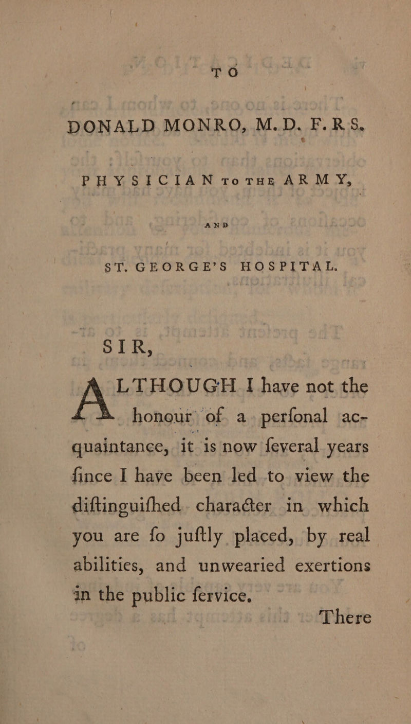 TO DONALD MONRO, M.D. F.RS. PHYSICIAN rotnzeg ARMY, ~ ST. GEORGE’S HOSPITAL. SLR; “gy het I have not the honour’ of. a. perfonal ac- quaintance, it is now feveral years fince I have been led to. view the diftinguifhed. chara@er in which you are fo juftly placed, by real abilities, and unwearied exertions in the public fervice. | | There