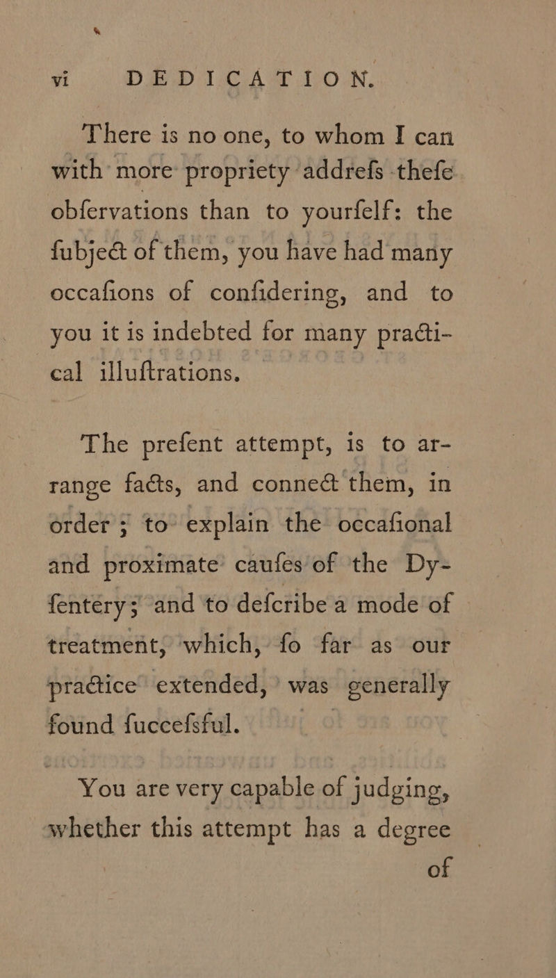 A. DIDI e Aw how: There is no one, to whom I can with more: propriety addrefs thefe obfervations than to yourfelf: the fubjeat of them, you have had many occafions of confidering, and to you it is indebted for many pra¢ti- cal illuftrations. The prefent attempt, is to ar- range facts, and conneé them, in order ; to explain the occafional and proximate’ caufes of the Dy- fentery ; and to defcribe a mode of treatment, which, fo far as our practice extended, ’ was generally found fuccefsful. You are very capable of judging, whether this attempt has a degree of