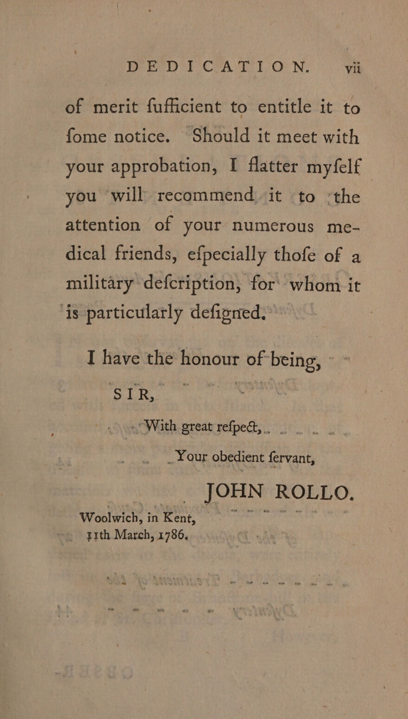 of merit fufficient to entitle it to fome notice. Should it meet with your approbation, I flatter myfelf you will recommend it to ‘the attention of your numerous me- dical friends, efpecially thofe of a military defcription, for’ whom it ‘is particularly defigned. I have the honour of being, ~ ‘SLR. With great refpeat,. . Your obedient fervant, | JOHN ROLLO. Woolwich, inKent, ~~ ~~ 7 y1th March, 1786,