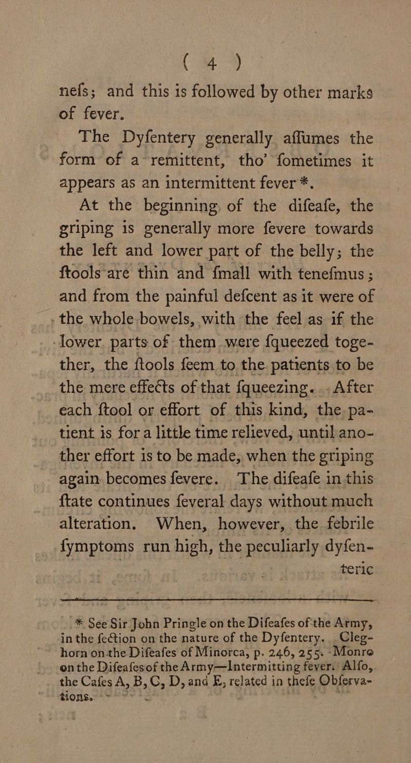 a. nefs; and this is followed by other marks - of fever. | The Dyfentery generally affumes the form of a-remittent, tho’ fometimes it appears as an intermittent fever *. | At the beginning, of the difeafe, the griping is generally more fevere towards the left and lower part of the belly; the ftools are thin and fmall with tenefmus ; and from the painful defcent as it were of .the whole bowels, with the feel as if the lower. parts of them were fqueezed toge- ther, the ftools feem to the patrents to be the mere effects of that {queezing. .. After each {tool or effort of this kind, the. pa- tient is fora little time relieved, until ano- ther effort is to be made, when the griping again becomes fevere. The difeafe in this {tate continues feveral days without much alteration. When, however, the febrile fymptoms run high, the peculiarly dyfen- teric _* See Sir John Pringle on the Difeafes of the Army, in the fection on the nature of the Dyfentery. .Cleg- horn on-the Difeafes of Minorca, p. 246, 255. -Monre on the Difeafesof the Army—Intermitting fever. Alfo,. the Cafes A, B, G, D, ana E, related in thefe Obferva- tions. °°.