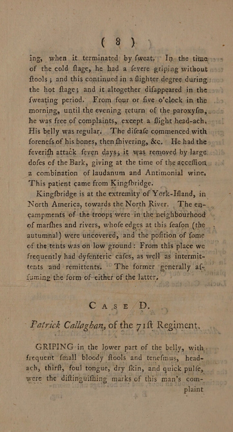 ( @ ) RPA ¥59 of the cold ftage, he had a fevere griping without : {tools ; and this continued in a flighter degree during: the hot flage; and it,altogether difappeared in the {weating period. From :four or five,o’clock in the morning, until the evening return of the paroxyfm, . he was free of complaints, except a flight head-ach. His belly was regular. The difeafe commenced with forenefs of his bones, then fhivering, &amp;c. He had the. feverith attack feven days;,it was, removed. by large dofes of the Bark, giving at the time of the acceffion 2 combination of laudanum and Antimonial wine. This patient came from Kingfbridge. Kingfbridge is at the extremity of York- Hands in North America, towards the North River. _ The en-_, campments of the troops were in the neighbourhood of marfhes and rivers, whofe edges at this feafon (the autumnal) were uncovered, and the pofition of fome of the tents was on low ground : From this place we frequently had dy feniteric cafes, as well as intermit- tents and remittents, © The former generally af. {uming the form of-either of the latter, Case D. Patrick Callaghan, of the zit Regiment, GRIPING-in the lower part of the belly, with. frequent {mall bloody. fools and tenefmus, head= ach, thirft, fou! tongue, dry fkin, and quick pulfe, were the diftinguithing marks of this man’s com- plaint