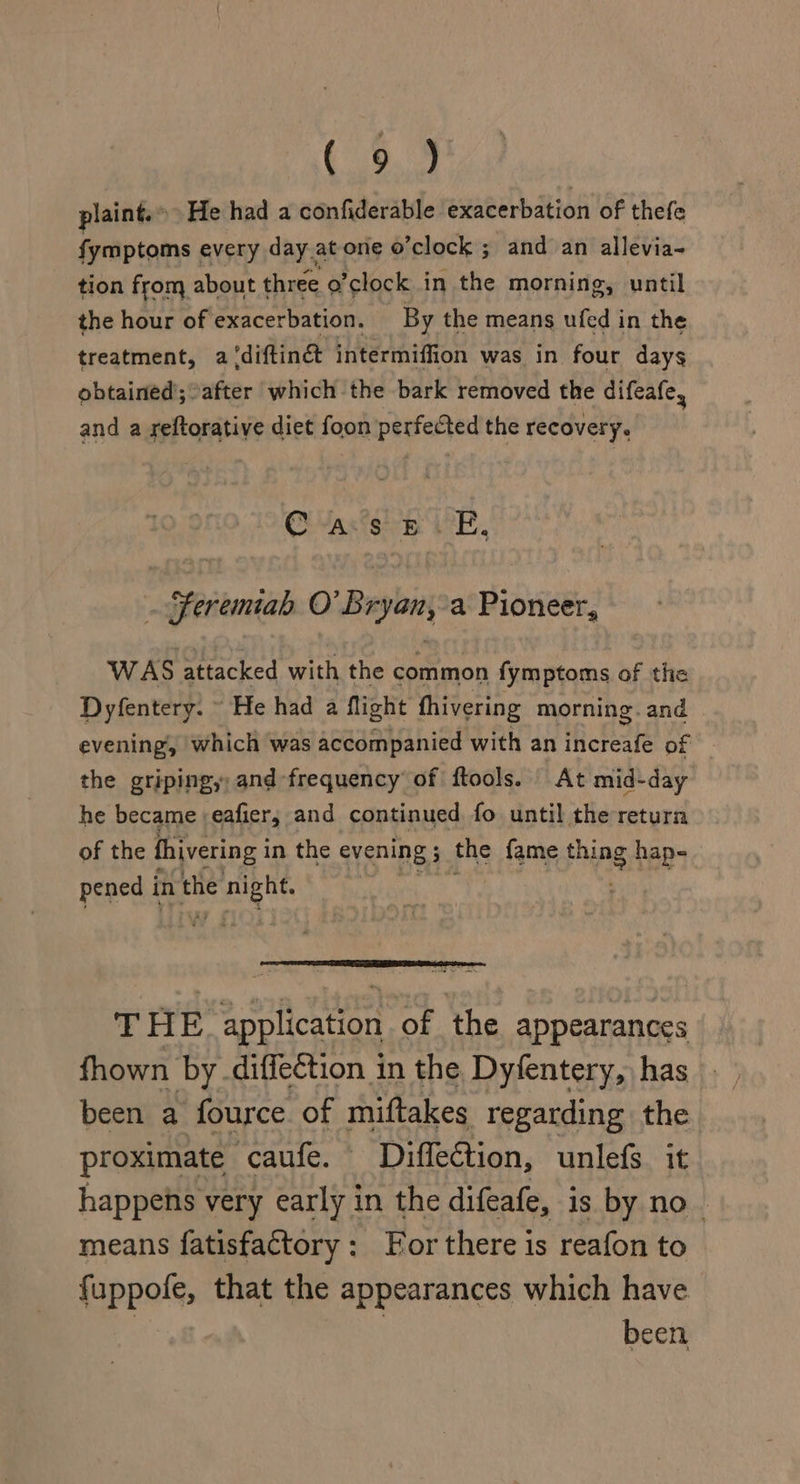 Ie plaint.» He had a confiderable exacerbation of thefe fymptoms every day.at one o’clock ; and an allevia- tion from about three o’clock in the morning, until the hour of exacerbation. By the means ufed i in the treatment, a ‘diftinét intermiffion was in four days obtained; after which the bark removed the difeafe, and a reftorative diet foon perfected the recovery. Casts iE. . Feremiah O’ Bryan, a Pioneer, WAS attacked with the common fymptoms of the Dyfentery. ~ He had a flight fhivering morning. and evening, which was accompanied with an increafe of the gripingy and frequency’ of ftools. At mid-day he became :eafier, and continued fo until the return of the fhivering i in the evening ; 5 the fame Fling haps. pened i in the SaaS : THE application of the appearances fhown by diffection in the Dyfentery, has been a fource of miftakes regarding the proximate caufe. Diffection, unlefs. it happens very early in the difeafe, is by no | means fatisfactory: For there is reafon to fuppofe, that the appearances which have : . been