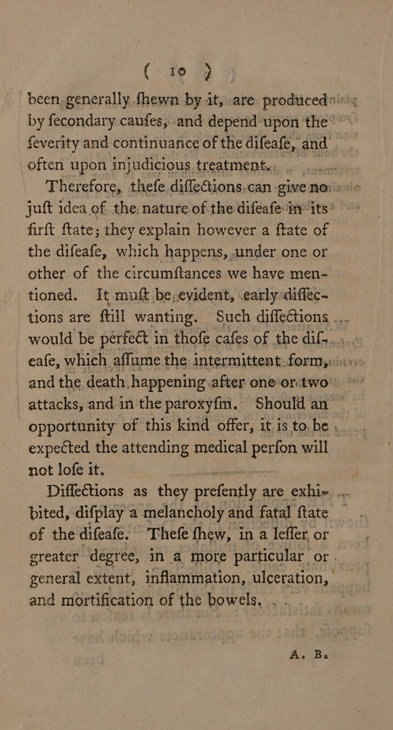(\ 19 1 been generally fhewn by it, are produced by fecondary caufes, and depend-upon the feverity and continuance of the difeafe, and often upon injudicious treatment,., ‘ Therefore, thefe diflections, can give noi: juft idea of the, nature of the difeafe: im its * firft ftate; they explain however a ftate of the difeafe, which happens, under one or other of the circumftances we have men- tioned. It muft be; evident, early diffec- tions are ftill wanting. Such diffections .. would be perfeét in thofe cafes of the dif. eafe, which. affume the: intermittent.form,rii&gt;, and the, death, happening after oneor:two' © attacks, and in the paroxyf{m. Should an’ opportunity of this kind offer, it isto be... expected the attending medical perfon will not lofe it. Diffections as they prone are exhie .. bited, difplay a melancholy and fatal {tate of the difeafe. Thefe thew, i in a leffer, or creater degree, in a more particular or. general extent, inflammation, ulceration, and mortification of the bowels. . .
