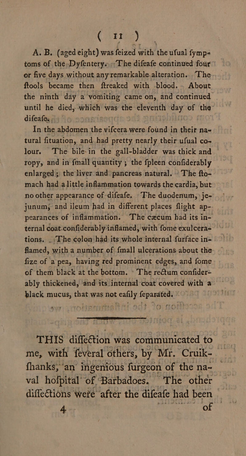 (in) A. B. (aged eight) was feized with the ufual fymp- toms of the,Dyfentery« The difeafe continued four or five days without anyremarkable.alteration... The ftools became then ftreaked with blood. . About the ninth day a vomiting came on, and continued until he died, which was the eleventh day of the: difeafes , | In the abdomen re vifcera were foiund: in their na- tural fituation, and had pretty nearly their ufual co- Jour. The bile-in the gall-bladder was thick and ropy, and in {mall quantity ; the fpleen confiderably enlarged; the liver and pancreas natural. The fto- mach had alittle inflammation towards the cardia, but no other appearance of -difeafe. “The duodenum, je- junum, and ileum had in different places flight ap- pearances of inflammation. The cacum had its in- ternal coat-confiderably inflamed, with fome exulcera- tions. _ ‘The colon had its whole internal furface in- flamed, with a number of) {mall ulcerations about the fize of a pea, having red prominent edges, and fome of them black at the bottom. » The rectum confider= ably thickened, ‘and its internal coat covered with a black mucus, that was not eafily feparated. THIS dtacetion’ was communicated to fhanks; ‘an ingenious furgeon of the na- val hofpital of ‘Barbadoes. The other diffections were after the difeafe had been 4 | of