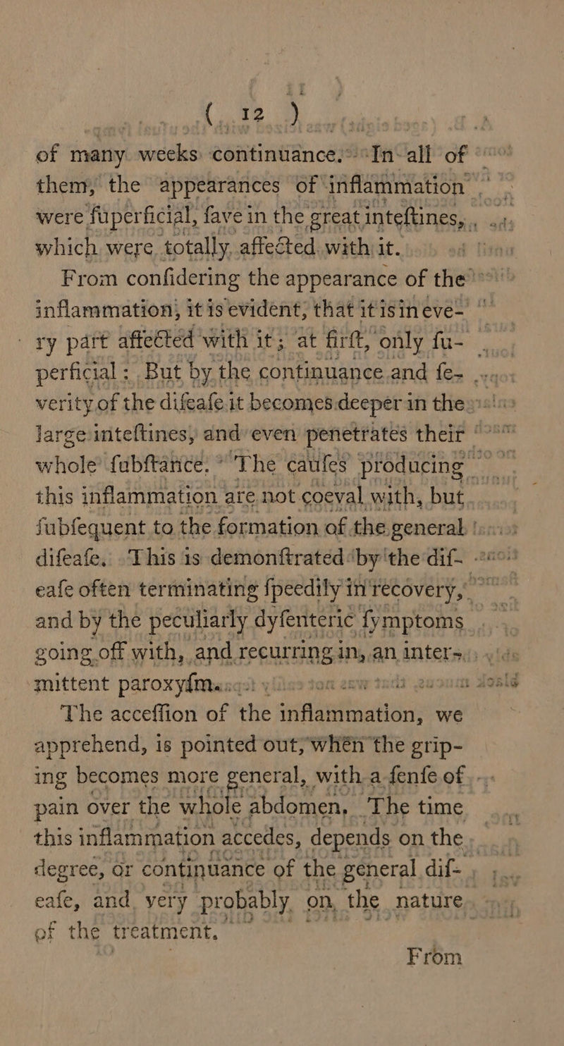 Cte them, the appearances of inflammation’ which were, totally, affected. with it. ry part affected with it; at firtt, ‘only fu- ; | perficial ; But by the continuance.and fe- .... this inflammation are. not. coeval with, but and by the peculiarly dyfenteric 1 fy mptoms mittent paroxyfme: ist yiiles tom enw tad: The acceffion of the veetumitsinc we apprehend, is pointed out, whén the grip- ing becomes more general, with a -fenfe of. -. pain over the whole abdomen, The time this inflammation accedes, depends on the P degree, or continuance of the general dif- , of the tr catment. | From