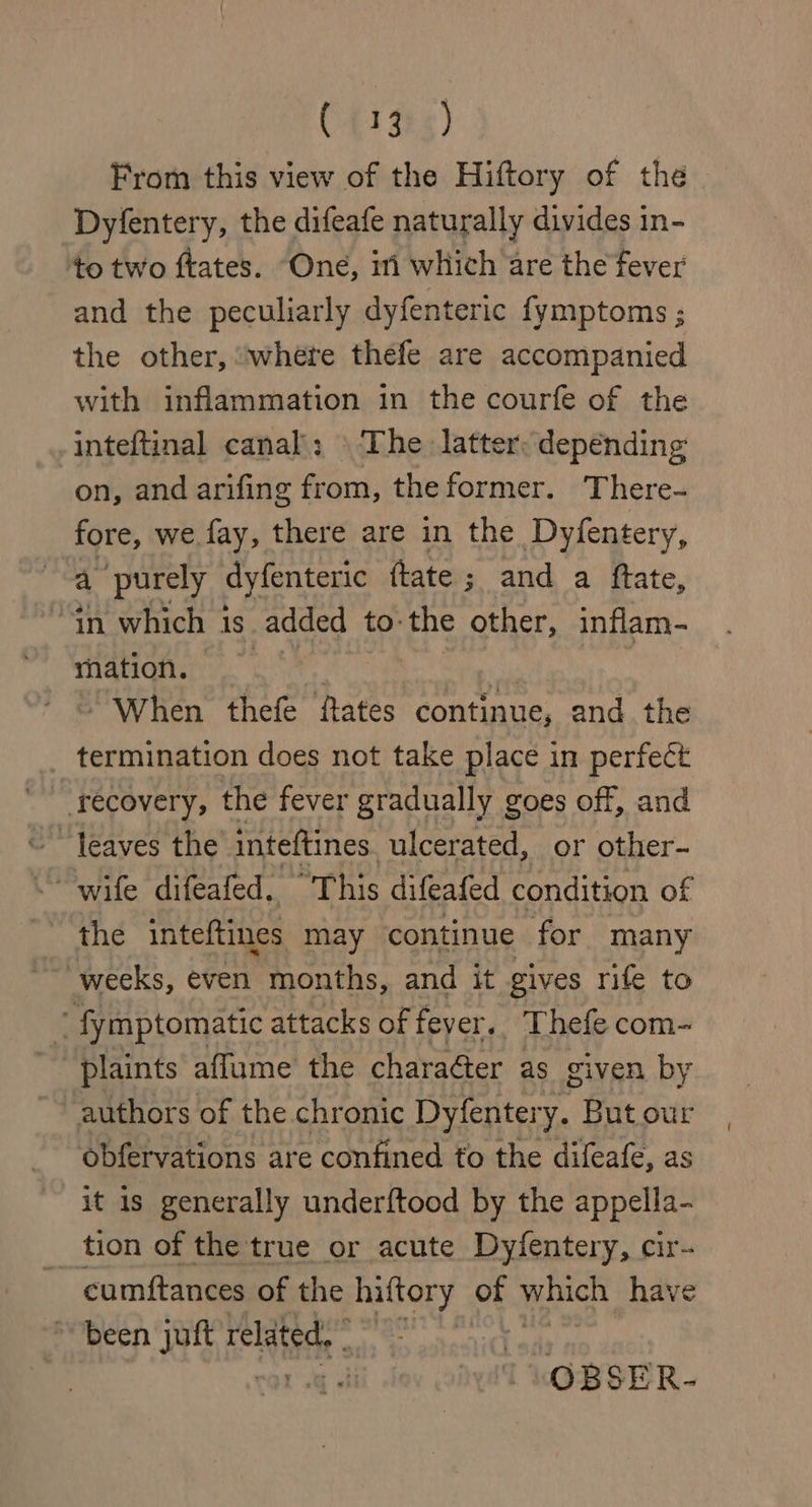 C4135) From this view of the Hiftory of the Dyfentery, the difeafe naturally divides in- to two ftates. One, in which are the fever and the peculiarly dyfenteric {ymptoms ; the other, “where thefe are accompanied with inflammation in the courfe of the inteftinal canal; \ The latter: depending on, and arifing from, the former. There- fore, we fay, there are in the Dyfentery, a ‘purely dyfenteric {tate ; and a ftate, “tn which 1 1s. added to: the other, inflam- ~ When thefe fates continue, and the termination does not take place in perfect recovery, the fever gradually goes off, and the inteftines may continue for many weeks, even months, and it gives rife to - fymptomatic attacks of feyer.. Thefe com- plaints affume the chara@ter as given by authors of the chronic iichtery. But our obfervations are confined to the difeafe, as it is generally underftood by the appella- tion of the true or acute Dy/fentery, wet cumftances of the hiftory of which have ~ been juft related, eet ail OBSER-