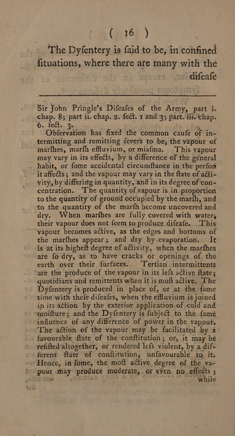 (ie16E ) ‘ } The Dyfentery is {aid to be, in confined fituations, where there are many with the -difeafe Sir John Pringle’s Difeafes of the Army, part i. _ chap. 8; part il. chap. 2. fect. 1 and 3; part. iii.chap. Oe ee ne 7 . Obfervation has fixed the common caufe of in- termitting and remitting fevers to be, the vapour of marfhes, marfh efluvium, or miafma. .This vapour may vary in its effects, by a difference of the géneral habit, or fome accidental circumftance in the perfor it affects ; and the vapour may vary in the ftate of acti- vity, by differing in quantity, and in its degree of con-= centration. ‘The quantity of vapour is.in proportion to the quantity of ground occupied by the marfh, and to the quantity of the marfh become uncovered and dry. When marfhes are fully covered with waters their vapour does not feem to produce difeafe. ‘This vapour becomes active, as the edges and bottoms of the marfhes appear; and dry by-evaporation. It is at its higheft degree of activity, when the marfhes are fo dry, as to have cracks or openings of. the earth over their furfaces. Tertian intermittents are the produce of the vapour in its lefs active ftate; quotidians and remittents when it is moft active. The Dyfentery is produced in place of, or at the fame time with thefe difeafes, when the efluvium is joined in its action by the exterior application of cold and »moifture; and the Dyfentery is fubject to the famé influence of «any difference of power in the vapour. The ation of the vapour may be facilitated by a - favourable ftate of the conftitution; or, it may bé refifted altogether, or rendered lefs violent, by a dif- ferent {tate of conftitution, unfavourable to. it: Hence, in fome, the moft ative degree of the va-= °° pour umay produce moderate, or even. bPaSiiess 3