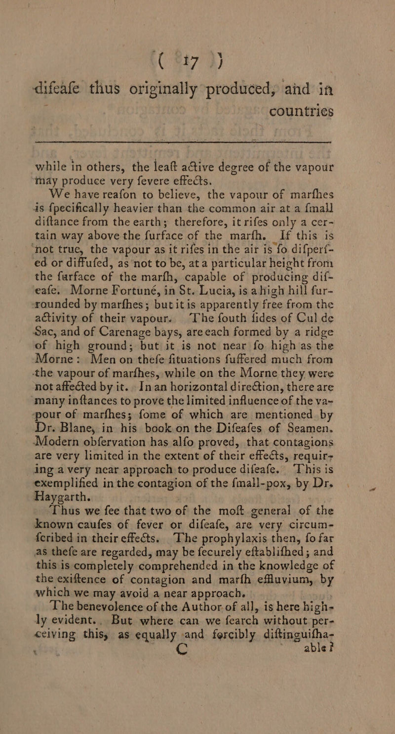 C887) difeafe thus originally produced; and in : countries while in others, the leaft active degree of the vapour may produce very fevere effects. We have reafon to believe, the vapour of marfhes is {pecifically heavier than the common air at a {mall diftance from the earth; therefore, it rifes only a cer- tain way above the furface of the marfh. If this is ‘not true, the vapour as it rifes in the air is fo difperf- ed or diffufed, as ‘not to be, ata particular height from the furface of the marfh, capable of producing dif- eafe. Morne Fortuné, in St. Lucia, is ahigh hill fur- rounded by marfhes; butitis apparently free from the activity of their vapour. The fouth fides of Cul de Sac, and of Carenage bays, areeach formed by a ridge of high ground; but it is not near fo high as the Morne: Men on thefe fituations fuffered much from ‘the vapour of marfhes, while on the Morne they were not affected by it. In an horizontal direction, there are many inftances to prove the limited influence of the va~ pour of marfhes; fome of which are mentioned by Dr. Blane, in his book on the Difeafes of Seamen. Modern obfervation has alfo proved, that contagions are very limited in the extent of their effects, requir- _4ng avery near approach to produce difeafe. ‘This is exemplified in the contagion of the fmall-pox, by Dr, Haygarth. | . ‘Thus we fee that two of the moft general of the known caufes of fever or difeafe, are very circum- {cribed in their effects. The prophylaxis then, fo far as thefe are regarded, may be fecurely eftablifhed; and this is completely comprehended in the knowledge of the exiftence of contagion and marfh effluvium, by which we may avoid a near approach. Sty The benevolence of the Author of all, is here high ly evident... But where can we fearch without per- ceiving thisy as equally and forcibly diftinguifha- . ~~ able?