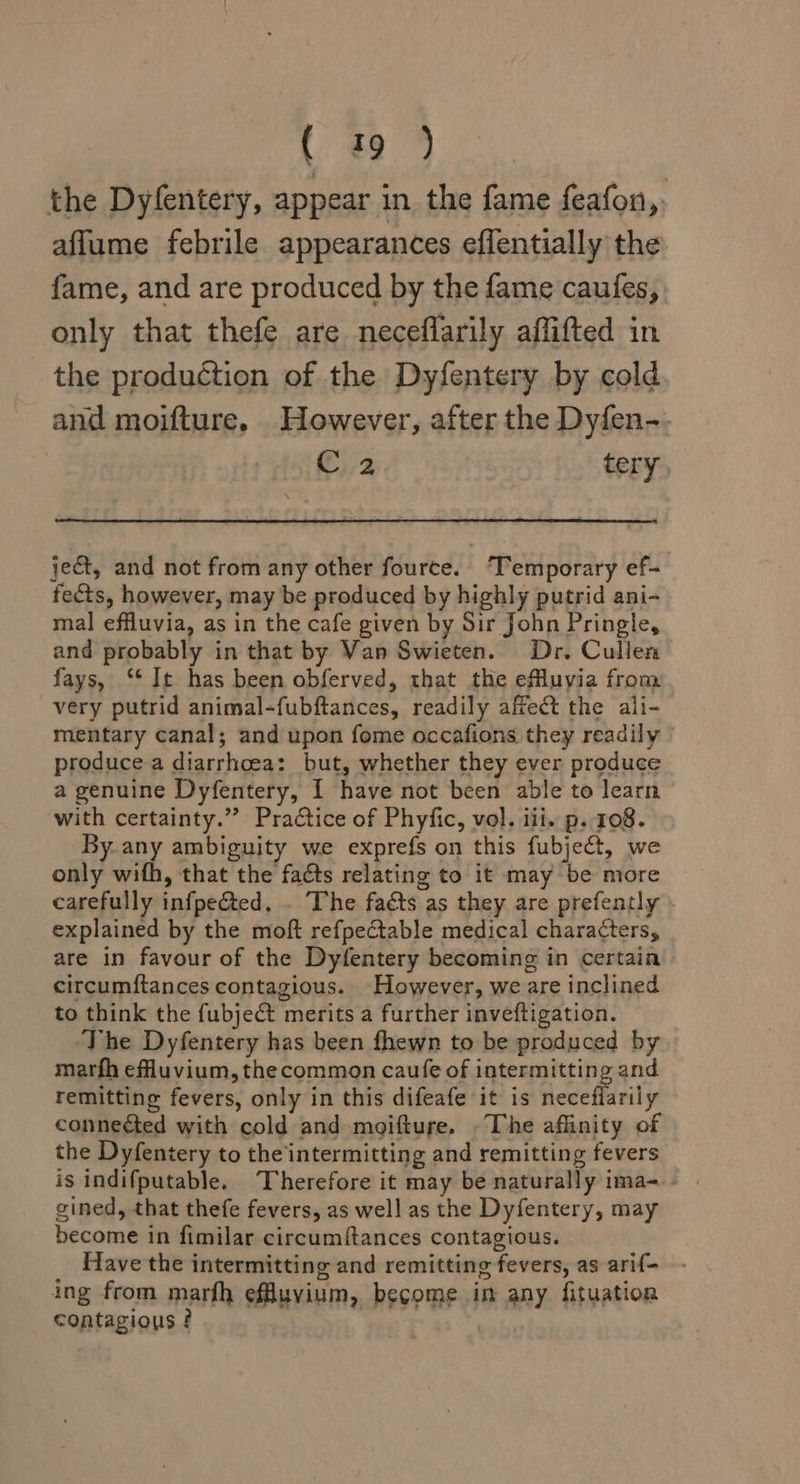 ree 4 the Dyfentery, appear in the fame feafon,. affume febrile appearances effentially the fame, and are produced by the fame caufes, only that thefe are neceflarily affifted in the production of the Dyfentery by cold and moifture. However, after the Dyfen-. C2 tery, ject, and not from any other fource. ‘Temporary ef- tects, however, may be produced by highly putrid ani- mal effluvia, as in the cafe given by Sir John Pringle, and probably in that by Van Swieten. Dr. Cullen fays, ‘‘It has been obferved, that the eMluyia from very putrid animal-fubftances, readily afrect the ali- mentary canal; and upon fome occafions they readily produce a diarrhoea: but, whether they ever produce a genuine Dyfentery, I have not been able to learn with certainty.”” Practice of Phyfic, vol. iii. p. 108. By. any ambiguity we exprefs on this fubject, we only wifh, that the facts relating to it may be more carefully infpe&amp;ted. . The facts as they are prefently explained by the moft refpeCtable medical characters, are in favour of the Dyfentery becoming in certain circumftances contagious. However, we are inclined to think the fubject merits a further inveftigation. The Dyfentery has been fhewn to be produced by marfh efluvium, the common caufe of intermitting and remitting fevers, only in this difeafe it is Reve fiarily conneéted with cold and moifture. The affinity of the Dyfentery to the intermitting and remitting fevers is indifputable. Therefore it may be naturally ima- gined, that thefe fevers, as well as the Dyfentery, may become in fimilar circumftances contagious. Have the intermitting and remitting fevers, as arif- ing from marfh effluvium, become in any fituation contagious ? ib